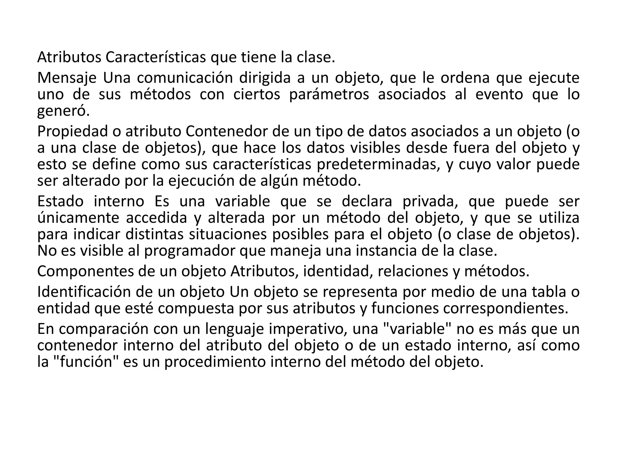 Atributos Características que tiene la clase.
Mensaje Una comunicación dirigida a un objeto, que le ordena que ejecute
uno de sus métodos con ciertos parámetros asociados al evento que lo
generó.
Propiedad o atributo Contenedor de un tipo de datos asociados a un objeto (o
a una clase de objetos), que hace los datos visibles desde fuera del objeto y
esto se define como sus características predeterminadas, y cuyo valor puede
ser alterado por la ejecución de algún método.
Estado interno Es una variable que se declara privada, que puede ser
únicamente accedida y alterada por un método del objeto, y que se utiliza
para indicar distintas situaciones posibles para el objeto (o clase de objetos).
No es visible al programador que maneja una instancia de la clase.
Componentes de un objeto Atributos, identidad, relaciones y métodos.
Identificación de un objeto Un objeto se representa por medio de una tabla o
entidad que esté compuesta por sus atributos y funciones correspondientes.
En comparación con un lenguaje imperativo, una "variable" no es más que un
contenedor interno del atributo del objeto o de un estado interno, así como
la "función" es un procedimiento interno del método del objeto.
 
