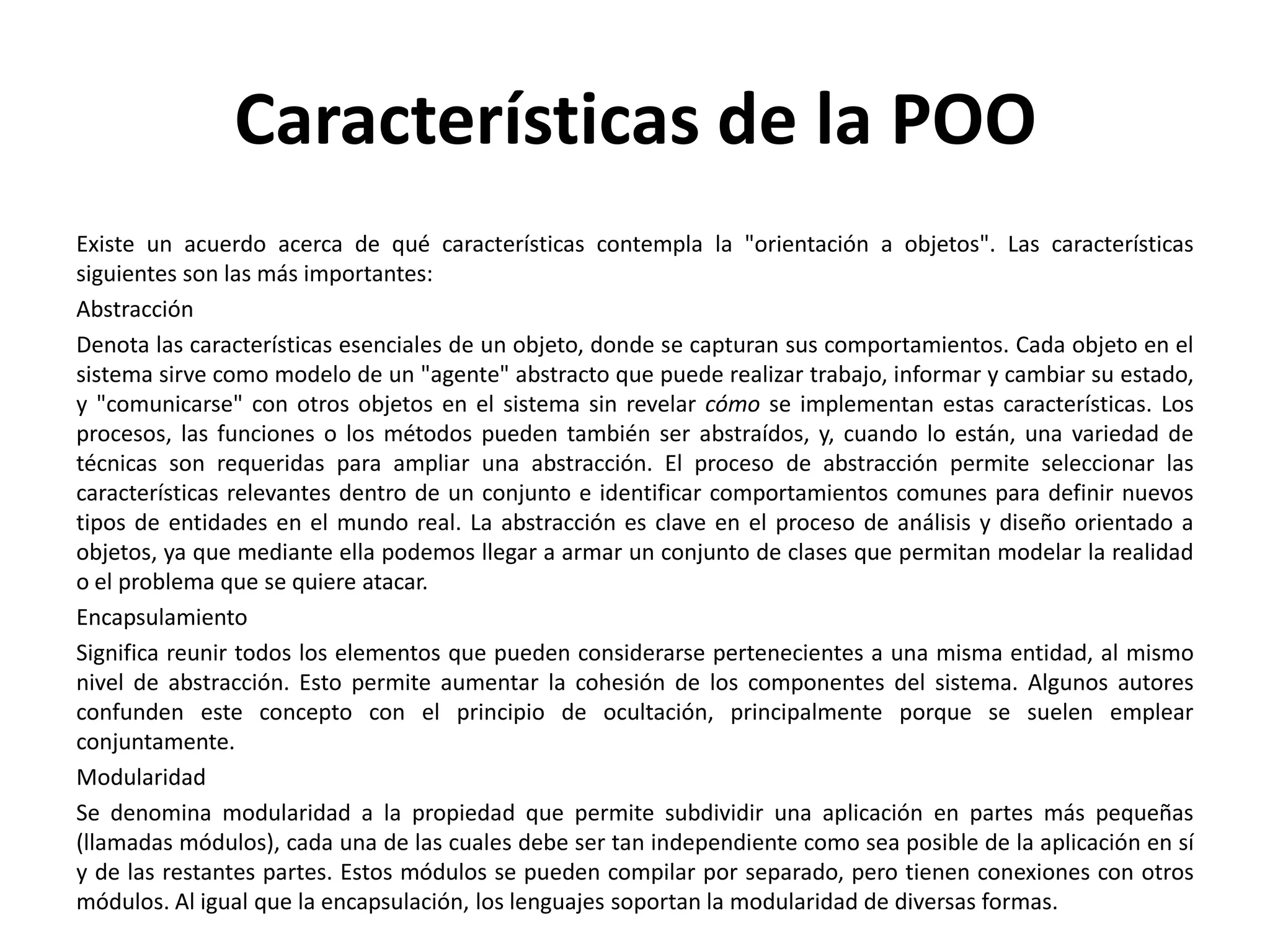 Características de la POO
Existe un acuerdo acerca de qué características contempla la "orientación a objetos". Las características
siguientes son las más importantes:
Abstracción
Denota las características esenciales de un objeto, donde se capturan sus comportamientos. Cada objeto en el
sistema sirve como modelo de un "agente" abstracto que puede realizar trabajo, informar y cambiar su estado,
y "comunicarse" con otros objetos en el sistema sin revelar cómo se implementan estas características. Los
procesos, las funciones o los métodos pueden también ser abstraídos, y, cuando lo están, una variedad de
técnicas son requeridas para ampliar una abstracción. El proceso de abstracción permite seleccionar las
características relevantes dentro de un conjunto e identificar comportamientos comunes para definir nuevos
tipos de entidades en el mundo real. La abstracción es clave en el proceso de análisis y diseño orientado a
objetos, ya que mediante ella podemos llegar a armar un conjunto de clases que permitan modelar la realidad
o el problema que se quiere atacar.
Encapsulamiento
Significa reunir todos los elementos que pueden considerarse pertenecientes a una misma entidad, al mismo
nivel de abstracción. Esto permite aumentar la cohesión de los componentes del sistema. Algunos autores
confunden este concepto con el principio de ocultación, principalmente porque se suelen emplear
conjuntamente.
Modularidad
Se denomina modularidad a la propiedad que permite subdividir una aplicación en partes más pequeñas
(llamadas módulos), cada una de las cuales debe ser tan independiente como sea posible de la aplicación en sí
y de las restantes partes. Estos módulos se pueden compilar por separado, pero tienen conexiones con otros
módulos. Al igual que la encapsulación, los lenguajes soportan la modularidad de diversas formas.
 