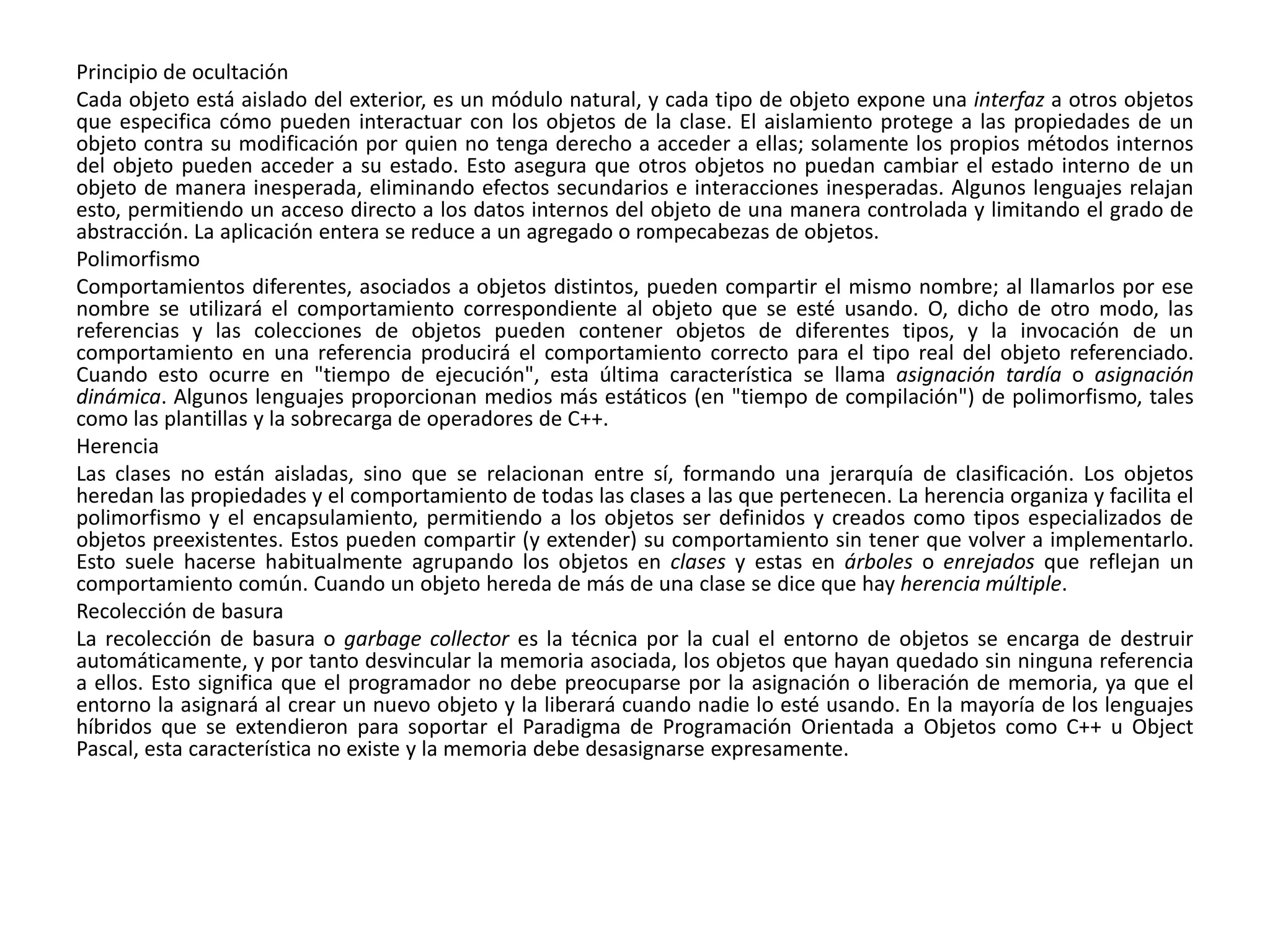 Principio de ocultación
Cada objeto está aislado del exterior, es un módulo natural, y cada tipo de objeto expone una interfaz a otros objetos
que especifica cómo pueden interactuar con los objetos de la clase. El aislamiento protege a las propiedades de un
objeto contra su modificación por quien no tenga derecho a acceder a ellas; solamente los propios métodos internos
del objeto pueden acceder a su estado. Esto asegura que otros objetos no puedan cambiar el estado interno de un
objeto de manera inesperada, eliminando efectos secundarios e interacciones inesperadas. Algunos lenguajes relajan
esto, permitiendo un acceso directo a los datos internos del objeto de una manera controlada y limitando el grado de
abstracción. La aplicación entera se reduce a un agregado o rompecabezas de objetos.
Polimorfismo
Comportamientos diferentes, asociados a objetos distintos, pueden compartir el mismo nombre; al llamarlos por ese
nombre se utilizará el comportamiento correspondiente al objeto que se esté usando. O, dicho de otro modo, las
referencias y las colecciones de objetos pueden contener objetos de diferentes tipos, y la invocación de un
comportamiento en una referencia producirá el comportamiento correcto para el tipo real del objeto referenciado.
Cuando esto ocurre en "tiempo de ejecución", esta última característica se llama asignación tardía o asignación
dinámica. Algunos lenguajes proporcionan medios más estáticos (en "tiempo de compilación") de polimorfismo, tales
como las plantillas y la sobrecarga de operadores de C++.
Herencia
Las clases no están aisladas, sino que se relacionan entre sí, formando una jerarquía de clasificación. Los objetos
heredan las propiedades y el comportamiento de todas las clases a las que pertenecen. La herencia organiza y facilita el
polimorfismo y el encapsulamiento, permitiendo a los objetos ser definidos y creados como tipos especializados de
objetos preexistentes. Estos pueden compartir (y extender) su comportamiento sin tener que volver a implementarlo.
Esto suele hacerse habitualmente agrupando los objetos en clases y estas en árboles o enrejados que reflejan un
comportamiento común. Cuando un objeto hereda de más de una clase se dice que hay herencia múltiple.
Recolección de basura
La recolección de basura o garbage collector es la técnica por la cual el entorno de objetos se encarga de destruir
automáticamente, y por tanto desvincular la memoria asociada, los objetos que hayan quedado sin ninguna referencia
a ellos. Esto significa que el programador no debe preocuparse por la asignación o liberación de memoria, ya que el
entorno la asignará al crear un nuevo objeto y la liberará cuando nadie lo esté usando. En la mayoría de los lenguajes
híbridos que se extendieron para soportar el Paradigma de Programación Orientada a Objetos como C++ u Object
Pascal, esta característica no existe y la memoria debe desasignarse expresamente.
 