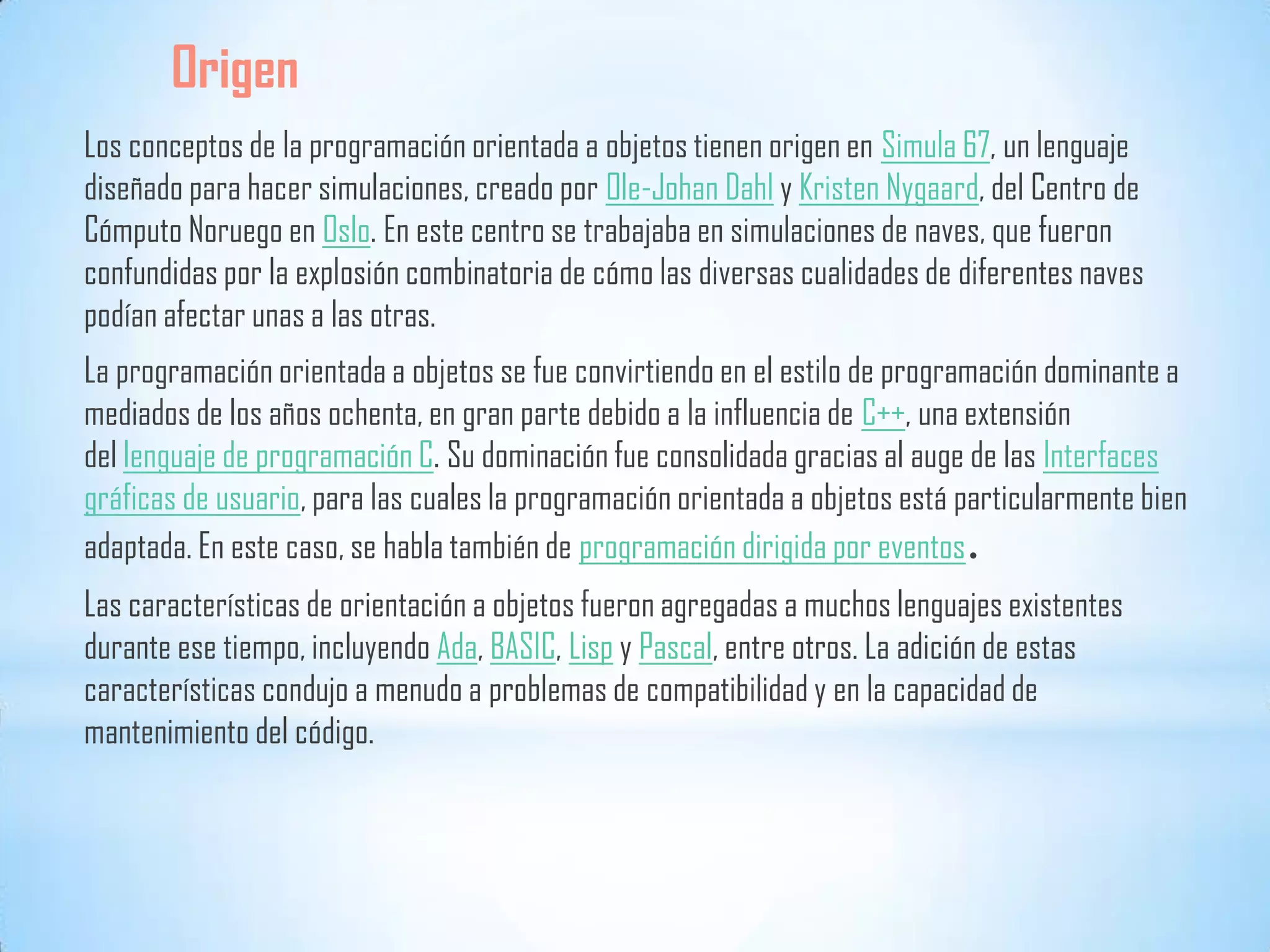Origen
Los conceptos de la programación orientada a objetos tienen origen en Simula 67, un lenguaje
diseñado para hacer simulaciones, creado por Ole-Johan Dahl y Kristen Nygaard, del Centro de
Cómputo Noruego en Oslo. En este centro se trabajaba en simulaciones de naves, que fueron
confundidas por la explosión combinatoria de cómo las diversas cualidades de diferentes naves
podían afectar unas a las otras.
La programación orientada a objetos se fue convirtiendo en el estilo de programación dominante a
mediados de los años ochenta, en gran parte debido a la influencia de C++, una extensión
del lenguaje de programación C. Su dominación fue consolidada gracias al auge de las Interfaces
gráficas de usuario, para las cuales la programación orientada a objetos está particularmente bien
adaptada. En este caso, se habla también de programación dirigida por eventos.
Las características de orientación a objetos fueron agregadas a muchos lenguajes existentes
durante ese tiempo, incluyendo Ada, BASIC, Lisp y Pascal, entre otros. La adición de estas
características condujo a menudo a problemas de compatibilidad y en la capacidad de
mantenimiento del código.
 