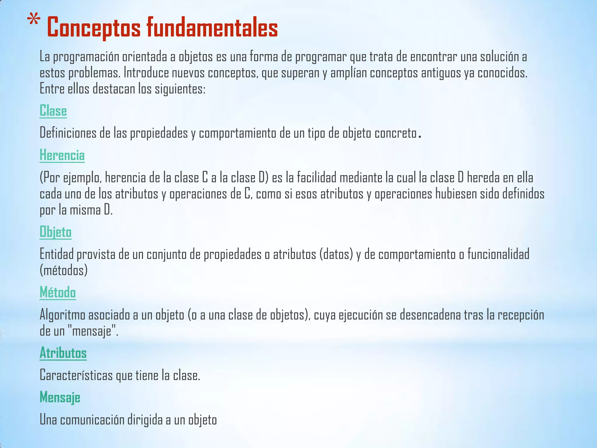 *Conceptos fundamentales
La programación orientada a objetos es una forma de programar que trata de encontrar una solución a
estos problemas. Introduce nuevos conceptos, que superan y amplían conceptos antiguos ya conocidos.
Entre ellos destacan los siguientes:
Clase
Definiciones de las propiedades y comportamiento de un tipo de objeto concreto.
Herencia
(Por ejemplo, herencia de la clase C a la clase D) es la facilidad mediante la cual la clase D hereda en ella
cada uno de los atributos y operaciones de C, como si esos atributos y operaciones hubiesen sido definidos
por la misma D.
Objeto
Entidad provista de un conjunto de propiedades o atributos (datos) y de comportamiento o funcionalidad
(métodos)
Método
Algoritmo asociado a un objeto (o a una clase de objetos), cuya ejecución se desencadena tras la recepción
de un "mensaje".
Atributos
Características que tiene la clase.
Mensaje
Una comunicación dirigida a un objeto
 