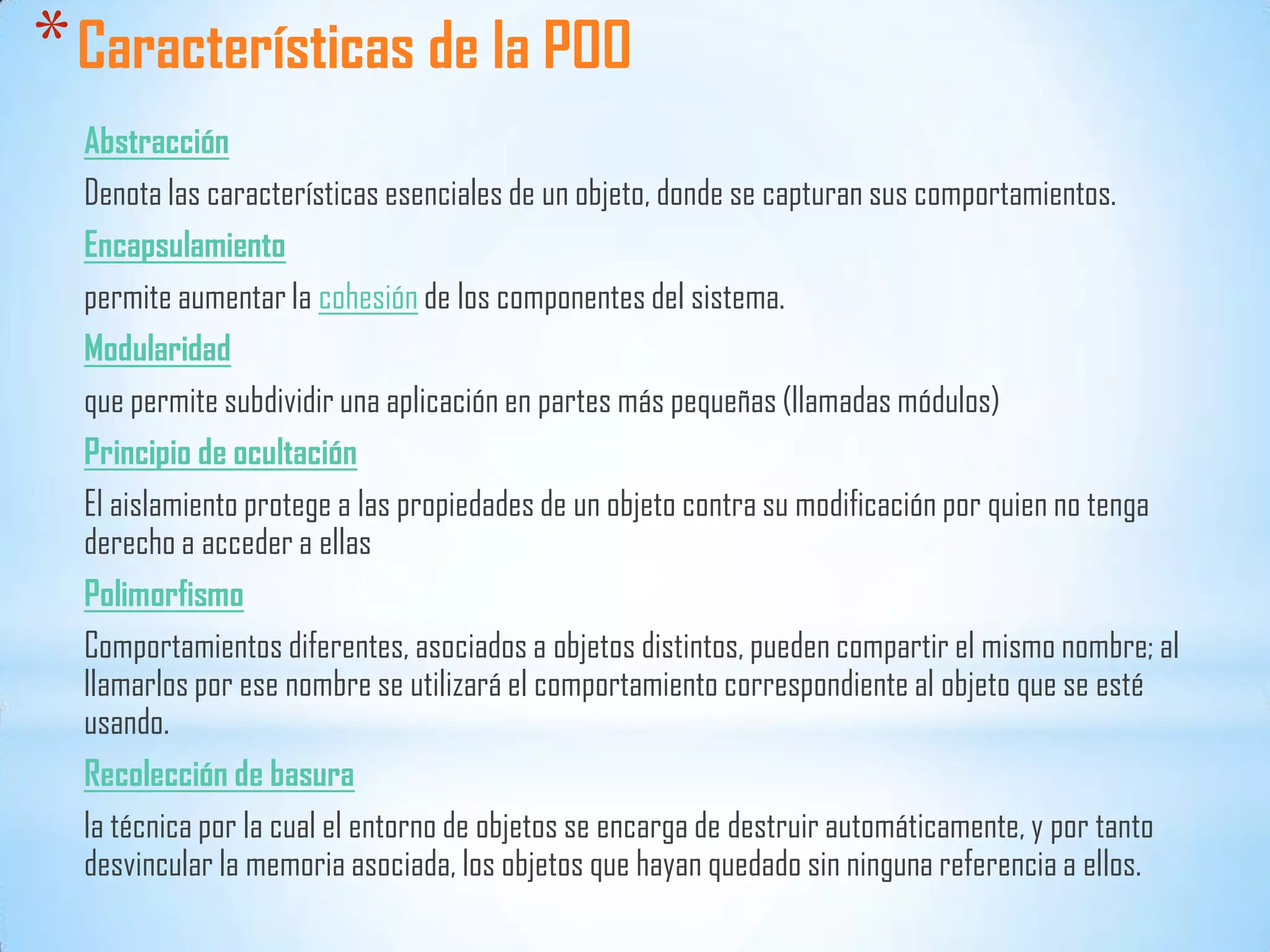 *Características de la POO
Abstracción
Denota las características esenciales de un objeto, donde se capturan sus comportamientos.
Encapsulamiento
permite aumentar la cohesión de los componentes del sistema.
Modularidad
que permite subdividir una aplicación en partes más pequeñas (llamadas módulos)
Principio de ocultación
El aislamiento protege a las propiedades de un objeto contra su modificación por quien no tenga
derecho a acceder a ellas
Polimorfismo
Comportamientos diferentes, asociados a objetos distintos, pueden compartir el mismo nombre; al
llamarlos por ese nombre se utilizará el comportamiento correspondiente al objeto que se esté
usando.
Recolección de basura
la técnica por la cual el entorno de objetos se encarga de destruir automáticamente, y por tanto
desvincular la memoria asociada, los objetos que hayan quedado sin ninguna referencia a ellos.
 