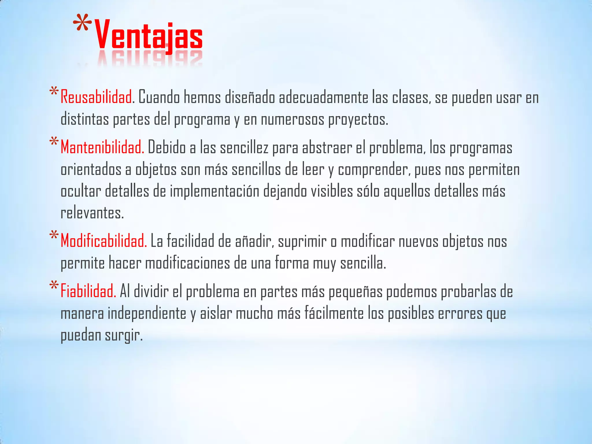 *Ventajas
*Reusabilidad. Cuando hemos diseñado adecuadamente las clases, se pueden usar en
distintas partes del programa y en numerosos proyectos.
*Mantenibilidad. Debido a las sencillez para abstraer el problema, los programas
orientados a objetos son más sencillos de leer y comprender, pues nos permiten
ocultar detalles de implementación dejando visibles sólo aquellos detalles más
relevantes.
*Modificabilidad. La facilidad de añadir, suprimir o modificar nuevos objetos nos
permite hacer modificaciones de una forma muy sencilla.
*Fiabilidad. Al dividir el problema en partes más pequeñas podemos probarlas de
manera independiente y aislar mucho más fácilmente los posibles errores que
puedan surgir.
 