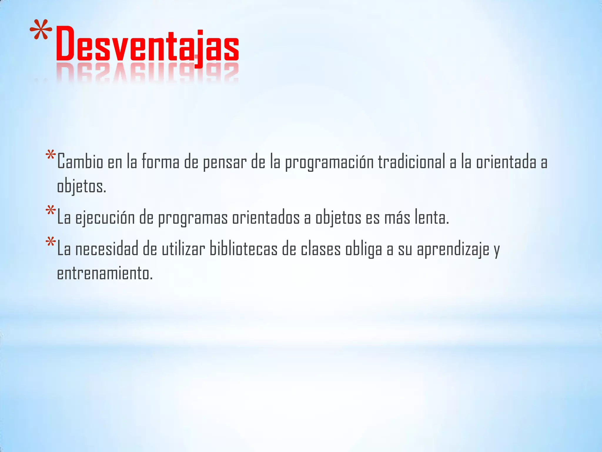 *Desventajas
*Cambio en la forma de pensar de la programación tradicional a la orientada a
objetos.
*La ejecución de programas orientados a objetos es más lenta.
*La necesidad de utilizar bibliotecas de clases obliga a su aprendizaje y
entrenamiento.
 