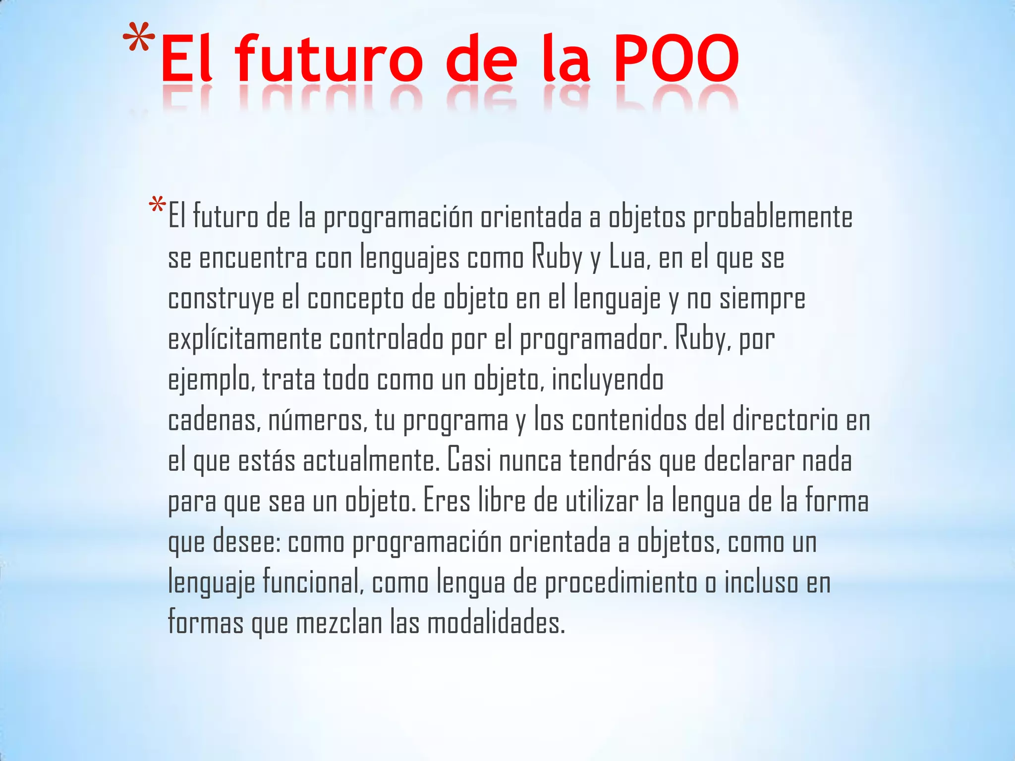 *El futuro de la POO
*El futuro de la programación orientada a objetos probablemente
se encuentra con lenguajes como Ruby y Lua, en el que se
construye el concepto de objeto en el lenguaje y no siempre
explícitamente controlado por el programador. Ruby, por
ejemplo, trata todo como un objeto, incluyendo
cadenas, números, tu programa y los contenidos del directorio en
el que estás actualmente. Casi nunca tendrás que declarar nada
para que sea un objeto. Eres libre de utilizar la lengua de la forma
que desee: como programación orientada a objetos, como un
lenguaje funcional, como lengua de procedimiento o incluso en
formas que mezclan las modalidades.
 