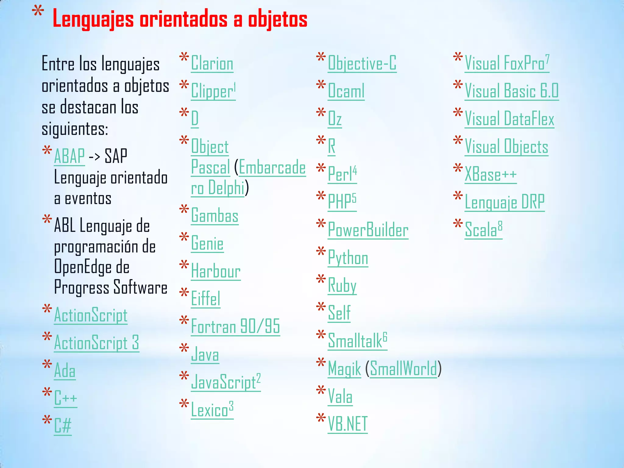 * Lenguajes orientados a objetos
Entre los lenguajes
orientados a objetos
se destacan los
siguientes:
*ABAP -> SAP
Lenguaje orientado
a eventos
*ABL Lenguaje de
programación de
OpenEdge de
Progress Software
*ActionScript
*ActionScript 3
*Ada
*C++
*C#
*Clarion
*Clipper1
*D
*Object
Pascal (Embarcade
ro Delphi)
*Gambas
*Genie
*Harbour
*Eiffel
*Fortran 90/95
*Java
*JavaScript2
*Lexico3
*Objective-C
*Ocaml
*Oz
*R
*Perl4
*PHP5
*PowerBuilder
*Python
*Ruby
*Self
*Smalltalk6
*Magik (SmallWorld)
*Vala
*VB.NET
*Visual FoxPro7
*Visual Basic 6.0
*Visual DataFlex
*Visual Objects
*XBase++
*Lenguaje DRP
*Scala8
 