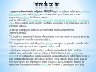 La programación orientada a objetos o POO (OOP según sus siglas en inglés) es un paradigma
de programación que usa los objetos en sus interacciones, para diseñar aplicaciones y
programas informáticos. Está basado en varias
técnicas, incluyendo herencia, cohesión, abstracción, polimorfismo, acoplamiento y encapsulami
ento. . En la actualidad, existe una gran variedad de lenguajes de programación que soportan la
orientación a objetos.
Los objetos son entidades que tienen un determinado estado, comportamiento
(método) e identidad:
*El estado está compuesto de datos o informaciones; serán uno o varios atributos a los que se
habrán asignado unos valores concretos (datos).
*El comportamiento está definido por los métodos o mensajes a los que sabe responder dicho
objeto, es decir, qué operaciones se pueden realizar con él.
La identidad es una propiedad de un objeto que lo diferencia del resto; dicho con otras
palabras, es su identificador (concepto análogo al de identificador de una variable o una
constante). Un objeto contiene toda la información que permite definirlo e identificarlo frente a
otros objetos pertenecientes a otras clases e incluso frente a objetos de una misma clase, al
poder tener valores bien diferenciados en sus atributos. A su vez, los objetos disponen de
mecanismos de interacción llamados métodos, que favorecen la comunicación entre ellos.
 