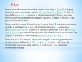 Origen
Los conceptos de la programación orientada a objetos tienen origen en Simula 67, un lenguaje
diseñado para hacer simulaciones, creado por Ole-Johan Dahl y Kristen Nygaard, del Centro de
Cómputo Noruego en Oslo. En este centro se trabajaba en simulaciones de naves, que fueron
confundidas por la explosión combinatoria de cómo las diversas cualidades de diferentes naves
podían afectar unas a las otras.
La programación orientada a objetos se fue convirtiendo en el estilo de programación dominante a
mediados de los años ochenta, en gran parte debido a la influencia de C++, una extensión
del lenguaje de programación C. Su dominación fue consolidada gracias al auge de las Interfaces
gráficas de usuario, para las cuales la programación orientada a objetos está particularmente bien
adaptada. En este caso, se habla también de programación dirigida por eventos.
Las características de orientación a objetos fueron agregadas a muchos lenguajes existentes
durante ese tiempo, incluyendo Ada, BASIC, Lisp y Pascal, entre otros. La adición de estas
características condujo a menudo a problemas de compatibilidad y en la capacidad de
mantenimiento del código.
 