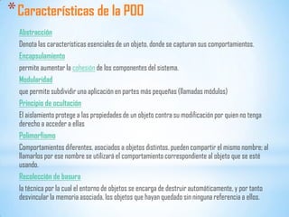 *Características de la POO
Abstracción
Denota las características esenciales de un objeto, donde se capturan sus comportamientos.
Encapsulamiento
permite aumentar la cohesión de los componentes del sistema.
Modularidad
que permite subdividir una aplicación en partes más pequeñas (llamadas módulos)
Principio de ocultación
El aislamiento protege a las propiedades de un objeto contra su modificación por quien no tenga
derecho a acceder a ellas
Polimorfismo
Comportamientos diferentes, asociados a objetos distintos, pueden compartir el mismo nombre; al
llamarlos por ese nombre se utilizará el comportamiento correspondiente al objeto que se esté
usando.
Recolección de basura
la técnica por la cual el entorno de objetos se encarga de destruir automáticamente, y por tanto
desvincular la memoria asociada, los objetos que hayan quedado sin ninguna referencia a ellos.
 