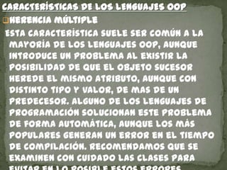 CARACTERÍSTICAS DE LOS LENGUAJES OOP
Herencia múltiple
Esta característica suele ser común a la
mayoría de los lenguajes OOP, aunque
introduce un problema al existir la
posibilidad de que el objeto sucesor
herede el mismo atributo, aunque con
distinto tipo y valor, de mas de un
predecesor. Alguno de los lenguajes de
programación solucionan este problema
de forma automática, aunque los más
populares generan un error en el tiempo
de compilación. Recomendamos que se
examinen con cuidado las clases para
 