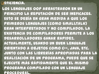 Eficiencia.
Los lenguajes OOP arrastraron en un
principio la reputación de ser ineficaces.
Esto se debía en gran medida a que los
primeros lenguajes (como Smalltalk)
eran interpretados y no compilados. La
existencia de compiladores permite a los
desarrolladores ganar rapidez.
Actualmente, usando un buen lenguaje
orientado a objetos como C++, Java, etc.
Junto con las librerías apropiadas para la
realización de un programa, puede que se
ejecute más rápidamente que el mismo
programa compilado con un lenguaje
 