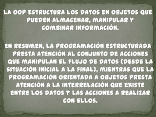 La OOP estructura los datos en objetos que
pueden almacenar, manipular y
combinar información.
En resumen, la programación estructurada
presta atención al conjunto de acciones
que manipulan el flujo de datos (desde la
situación inicial a la final), mientras que la
programación orientada a objetos presta
atención a la interrelación que existe
entre los datos y las acciones a realizar
con ellos.
 