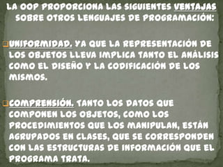 La OOP proporciona las siguientes ventajas
sobre otros lenguajes de programación:
Uniformidad. Ya que la representación de
los objetos lleva implica tanto el análisis
como el diseño y la codificación de los
mismos.
Comprensión. Tanto los datos que
componen los objetos, como los
procedimientos que los manipulan, están
agrupados en clases, que se corresponden
con las estructuras de información que el
programa trata.
 