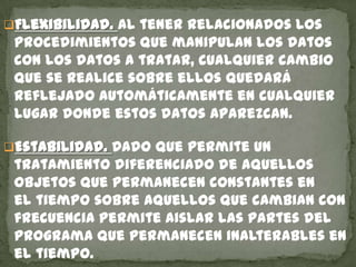 Flexibilidad. Al tener relacionados los
procedimientos que manipulan los datos
con los datos a tratar, cualquier cambio
que se realice sobre ellos quedará
reflejado automáticamente en cualquier
lugar donde estos datos aparezcan.
Estabilidad. Dado que permite un
tratamiento diferenciado de aquellos
objetos que permanecen constantes en
el tiempo sobre aquellos que cambian con
frecuencia permite aislar las partes del
programa que permanecen inalterables en
el tiempo.
 