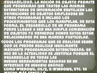 Reusabilidad. La noción de objeto permite
que programas que traten las mismas
estructuras de información reutilicen las
definiciones de objetos empleadas en
otros programas e incluso los
procedimientos que los manipulan. De esta
forma, el desarrollo de un programa
puede llegar a ser una simple combinación
de objetos ya definidos donde estos están
relacionados de una manera particular.
Todos los programas que se realizan según
OOD se pueden realizar igualmente
mediante programación estructurada. Su
uso en la actualidad se justifica porque el
desarrollo de todas las
nuevas herramientas basadas en un
interface de usuario gráfico
como Windows, OS/2, x-Windows, etc. Es
 