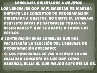 Lenguajes orientados a objetos
Los lenguajes OOP implementan de manera
distinta los conceptos de programación
orientada a objetos. No existe el lenguaje
perfecto capaz de satisfacer todas las
necesidades y que se adapte a todos los
estilos
A Continuación unos consejos que nos
facilitarán la elección del lenguaje de
programación adecuado:
Si los programas se van a sentar en una
cualidad concreta de los OOP como
herencia, elija el que mejor soporte le dé.
 