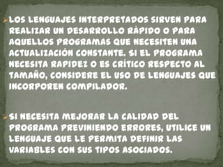 Los lenguajes interpretados sirven para
realizar un desarrollo rápido o para
aquellos programas que necesiten una
actualización constante. Si el programa
necesita rapidez o es crítico respecto al
tamaño, considere el uso de lenguajes que
incorporen compilador.
Si necesita mejorar la calidad del
programa previniendo errores, utilice un
lenguaje que le permita definir las
variables con sus tipos asociados.
 