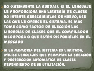 No <<reinvente la rueda>>. Si el lenguaje
le proporciona una librería de clases
no intente reescribirlas de nuevo, use
las que le ofrece el sistema. Es más
tome como factor de elección las
librerías de clases que el compilador
incorpora o que estén disponibles en el
mercado
Si la memoria del sistema es limitada,
utilice lenguajes que permitan la creación
y destrucción automática de clases
dependiendo de su utilización.
 