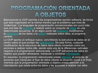 Básicamente la OOP permite a los programadores escribir software, de forma
que esté organizado en la misma manera que el problema que trata de
modernizar. Los lenguajes de programación convencionales son poco más
que una lista de acciones a realizar sobre un conjunto de datos en una
determinada secuencia. Si en algún punto del programa modificamos
la estructura de los datos o la acción realizada sobre ellos, el programa
cambia.
La OOP aporta un enfoque nuevo, convirtiendo la estructura de datos en el
centro sobre el que pivotan las operaciones. De esta forma, cualquier
modificación de la estructura de datos tiene efecto inmediato sobre las
acciones a realizar sobre ella, siendo esta una de la diferencias radicales
respecto a la programación estructurada. La OOP estructura los datos en
objetos que pueden almacenar, manipular y combinar información.
En resumen, la programación estructurada presta atención al conjunto de
acciones que manipulan el flujo de datos (desde la situación inicial a la final),
mientras que la programación orientada a objetos presta atención a la
interrelación que existe entre los datos y las acciones a realizar con ellos
 