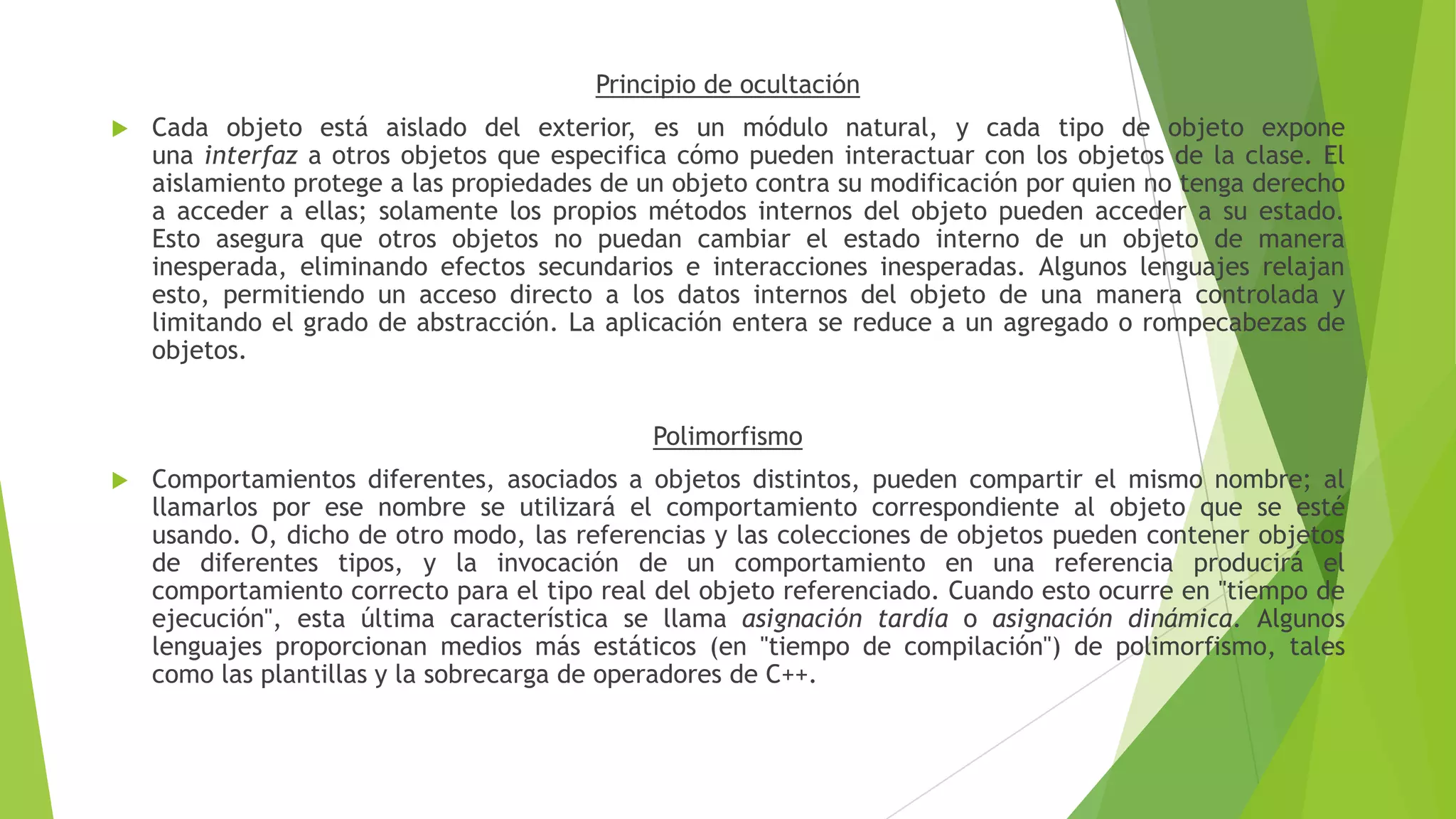 Principio de ocultación
 Cada objeto está aislado del exterior, es un módulo natural, y cada tipo de objeto expone
una interfaz a otros objetos que especifica cómo pueden interactuar con los objetos de la clase. El
aislamiento protege a las propiedades de un objeto contra su modificación por quien no tenga derecho
a acceder a ellas; solamente los propios métodos internos del objeto pueden acceder a su estado.
Esto asegura que otros objetos no puedan cambiar el estado interno de un objeto de manera
inesperada, eliminando efectos secundarios e interacciones inesperadas. Algunos lenguajes relajan
esto, permitiendo un acceso directo a los datos internos del objeto de una manera controlada y
limitando el grado de abstracción. La aplicación entera se reduce a un agregado o rompecabezas de
objetos.
Polimorfismo
 Comportamientos diferentes, asociados a objetos distintos, pueden compartir el mismo nombre; al
llamarlos por ese nombre se utilizará el comportamiento correspondiente al objeto que se esté
usando. O, dicho de otro modo, las referencias y las colecciones de objetos pueden contener objetos
de diferentes tipos, y la invocación de un comportamiento en una referencia producirá el
comportamiento correcto para el tipo real del objeto referenciado. Cuando esto ocurre en "tiempo de
ejecución", esta última característica se llama asignación tardía o asignación dinámica. Algunos
lenguajes proporcionan medios más estáticos (en "tiempo de compilación") de polimorfismo, tales
como las plantillas y la sobrecarga de operadores de C++.
 