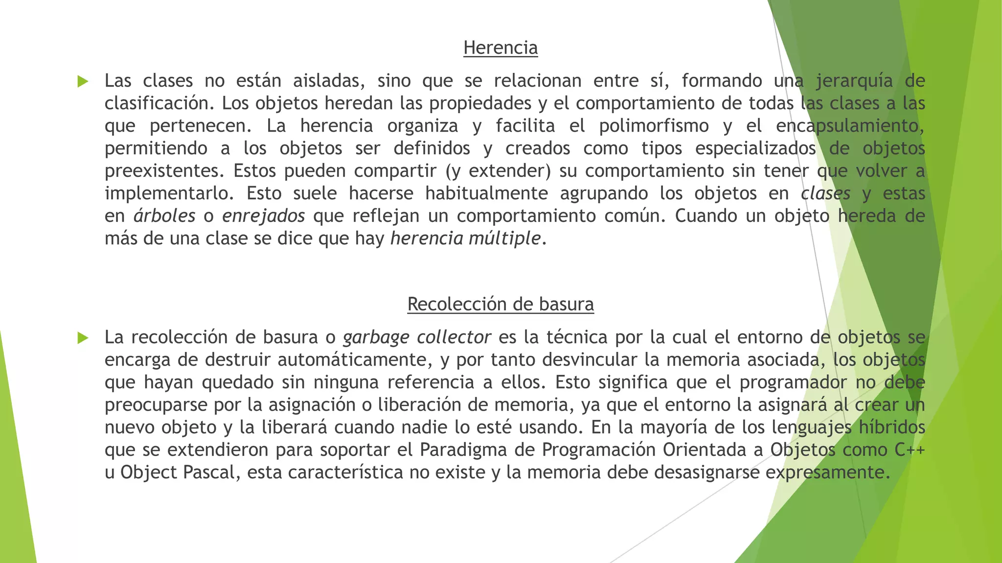 Herencia
 Las clases no están aisladas, sino que se relacionan entre sí, formando una jerarquía de
clasificación. Los objetos heredan las propiedades y el comportamiento de todas las clases a las
que pertenecen. La herencia organiza y facilita el polimorfismo y el encapsulamiento,
permitiendo a los objetos ser definidos y creados como tipos especializados de objetos
preexistentes. Estos pueden compartir (y extender) su comportamiento sin tener que volver a
implementarlo. Esto suele hacerse habitualmente agrupando los objetos en clases y estas
en árboles o enrejados que reflejan un comportamiento común. Cuando un objeto hereda de
más de una clase se dice que hay herencia múltiple.
Recolección de basura
 La recolección de basura o garbage collector es la técnica por la cual el entorno de objetos se
encarga de destruir automáticamente, y por tanto desvincular la memoria asociada, los objetos
que hayan quedado sin ninguna referencia a ellos. Esto significa que el programador no debe
preocuparse por la asignación o liberación de memoria, ya que el entorno la asignará al crear un
nuevo objeto y la liberará cuando nadie lo esté usando. En la mayoría de los lenguajes híbridos
que se extendieron para soportar el Paradigma de Programación Orientada a Objetos como C++
u Object Pascal, esta característica no existe y la memoria debe desasignarse expresamente.
 