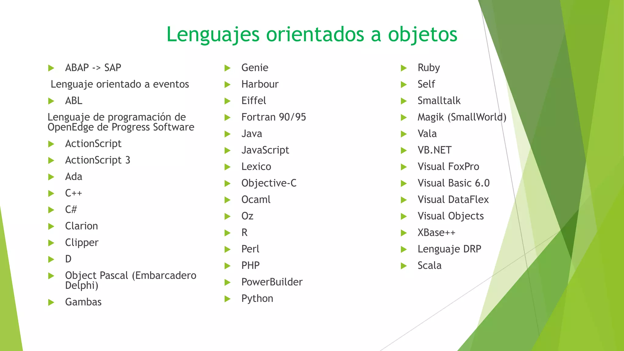 Lenguajes orientados a objetos
 ABAP -> SAP
Lenguaje orientado a eventos
 ABL
Lenguaje de programación de
OpenEdge de Progress Software
 ActionScript
 ActionScript 3
 Ada
 C++
 C#
 Clarion
 Clipper
 D
 Object Pascal (Embarcadero
Delphi)
 Gambas
 Genie
 Harbour
 Eiffel
 Fortran 90/95
 Java
 JavaScript
 Lexico
 Objective-C
 Ocaml
 Oz
 R
 Perl
 PHP
 PowerBuilder
 Python
 Ruby
 Self
 Smalltalk
 Magik (SmallWorld)
 Vala
 VB.NET
 Visual FoxPro
 Visual Basic 6.0
 Visual DataFlex
 Visual Objects
 XBase++
 Lenguaje DRP
 Scala
 