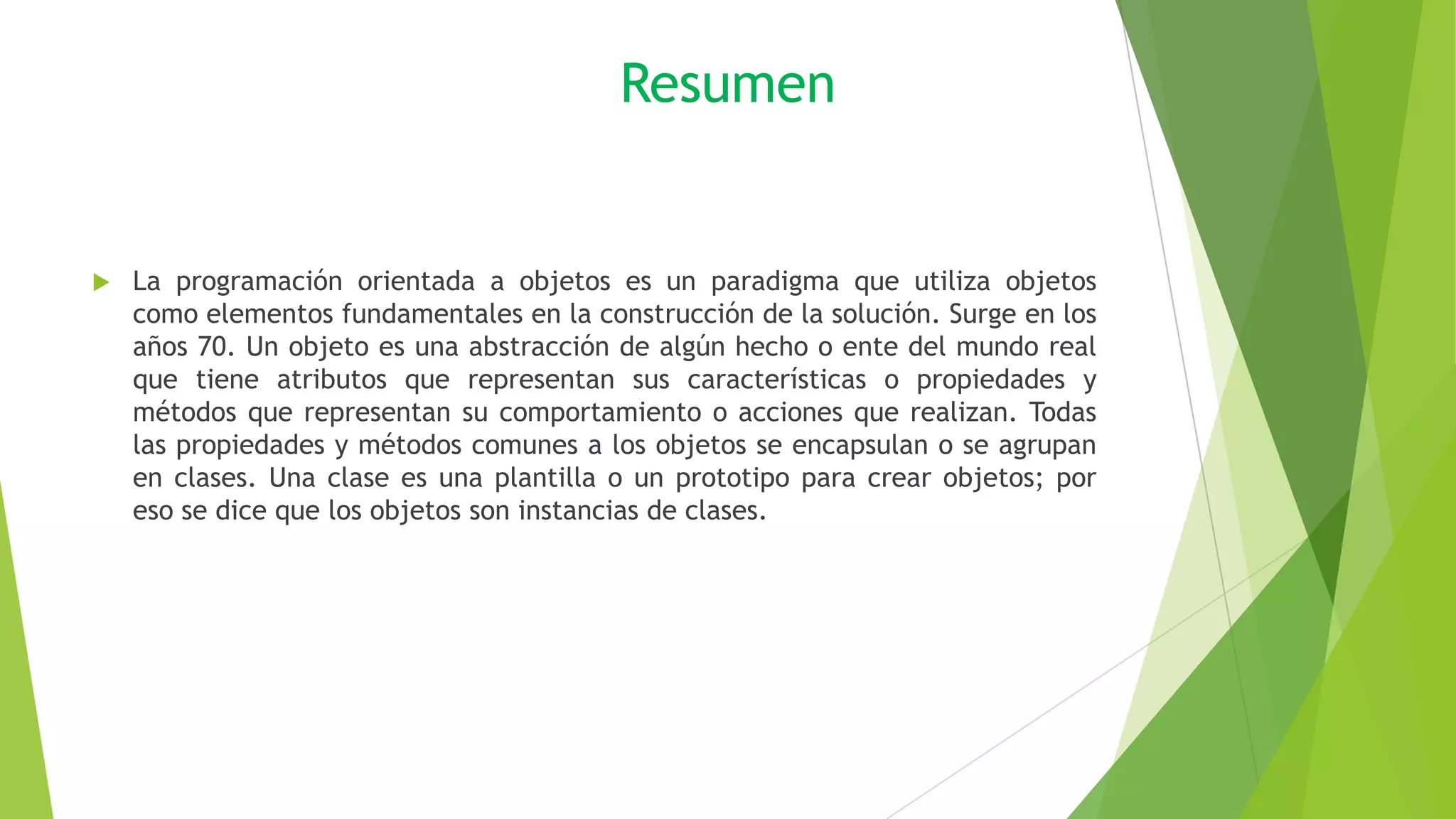 Resumen
 La programación orientada a objetos es un paradigma que utiliza objetos
como elementos fundamentales en la construcción de la solución. Surge en los
años 70. Un objeto es una abstracción de algún hecho o ente del mundo real
que tiene atributos que representan sus características o propiedades y
métodos que representan su comportamiento o acciones que realizan. Todas
las propiedades y métodos comunes a los objetos se encapsulan o se agrupan
en clases. Una clase es una plantilla o un prototipo para crear objetos; por
eso se dice que los objetos son instancias de clases.
 
