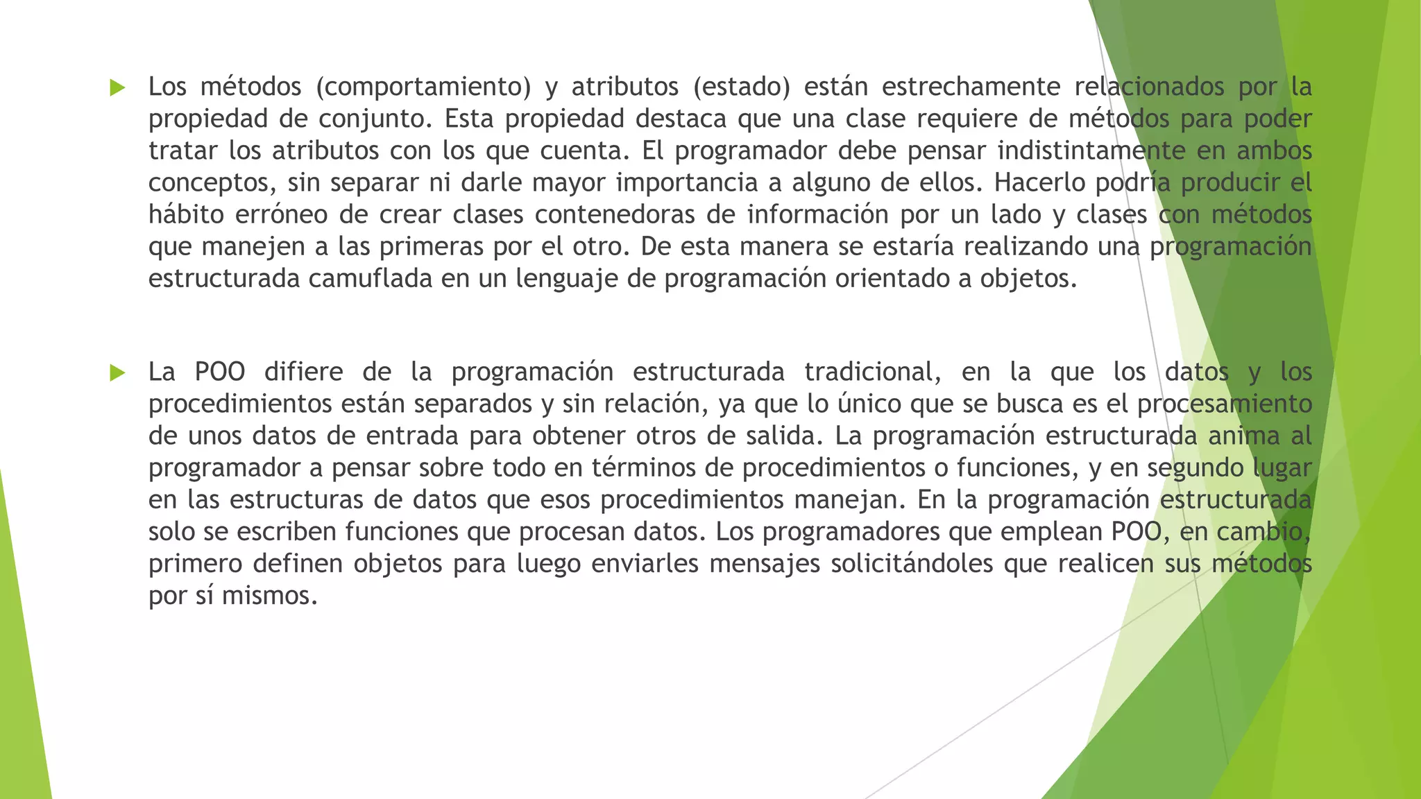  Los métodos (comportamiento) y atributos (estado) están estrechamente relacionados por la
propiedad de conjunto. Esta propiedad destaca que una clase requiere de métodos para poder
tratar los atributos con los que cuenta. El programador debe pensar indistintamente en ambos
conceptos, sin separar ni darle mayor importancia a alguno de ellos. Hacerlo podría producir el
hábito erróneo de crear clases contenedoras de información por un lado y clases con métodos
que manejen a las primeras por el otro. De esta manera se estaría realizando una programación
estructurada camuflada en un lenguaje de programación orientado a objetos.
 La POO difiere de la programación estructurada tradicional, en la que los datos y los
procedimientos están separados y sin relación, ya que lo único que se busca es el procesamiento
de unos datos de entrada para obtener otros de salida. La programación estructurada anima al
programador a pensar sobre todo en términos de procedimientos o funciones, y en segundo lugar
en las estructuras de datos que esos procedimientos manejan. En la programación estructurada
solo se escriben funciones que procesan datos. Los programadores que emplean POO, en cambio,
primero definen objetos para luego enviarles mensajes solicitándoles que realicen sus métodos
por sí mismos.
 