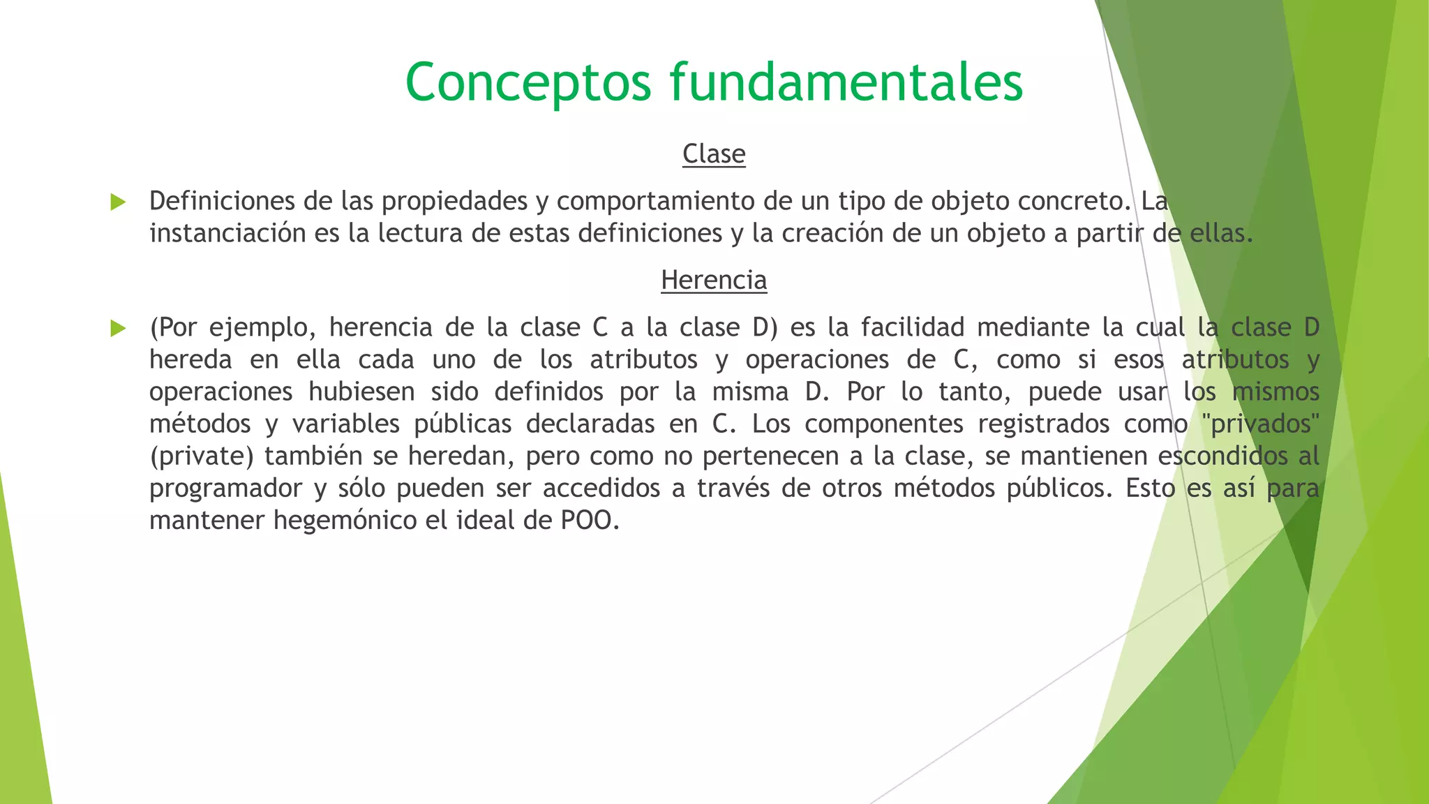 Conceptos fundamentales
Clase
 Definiciones de las propiedades y comportamiento de un tipo de objeto concreto. La
instanciación es la lectura de estas definiciones y la creación de un objeto a partir de ellas.
Herencia
 (Por ejemplo, herencia de la clase C a la clase D) es la facilidad mediante la cual la clase D
hereda en ella cada uno de los atributos y operaciones de C, como si esos atributos y
operaciones hubiesen sido definidos por la misma D. Por lo tanto, puede usar los mismos
métodos y variables públicas declaradas en C. Los componentes registrados como "privados"
(private) también se heredan, pero como no pertenecen a la clase, se mantienen escondidos al
programador y sólo pueden ser accedidos a través de otros métodos públicos. Esto es así para
mantener hegemónico el ideal de POO.
 