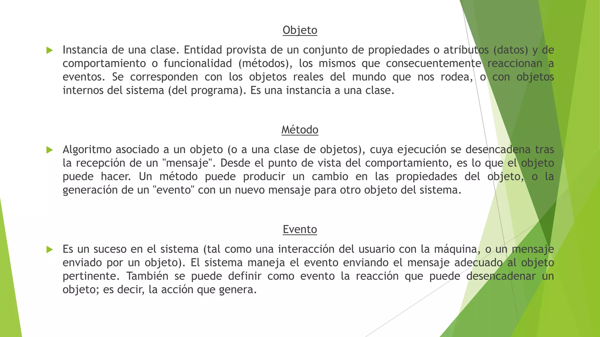 Objeto
 Instancia de una clase. Entidad provista de un conjunto de propiedades o atributos (datos) y de
comportamiento o funcionalidad (métodos), los mismos que consecuentemente reaccionan a
eventos. Se corresponden con los objetos reales del mundo que nos rodea, o con objetos
internos del sistema (del programa). Es una instancia a una clase.
Método
 Algoritmo asociado a un objeto (o a una clase de objetos), cuya ejecución se desencadena tras
la recepción de un "mensaje". Desde el punto de vista del comportamiento, es lo que el objeto
puede hacer. Un método puede producir un cambio en las propiedades del objeto, o la
generación de un "evento" con un nuevo mensaje para otro objeto del sistema.
Evento
 Es un suceso en el sistema (tal como una interacción del usuario con la máquina, o un mensaje
enviado por un objeto). El sistema maneja el evento enviando el mensaje adecuado al objeto
pertinente. También se puede definir como evento la reacción que puede desencadenar un
objeto; es decir, la acción que genera.
 