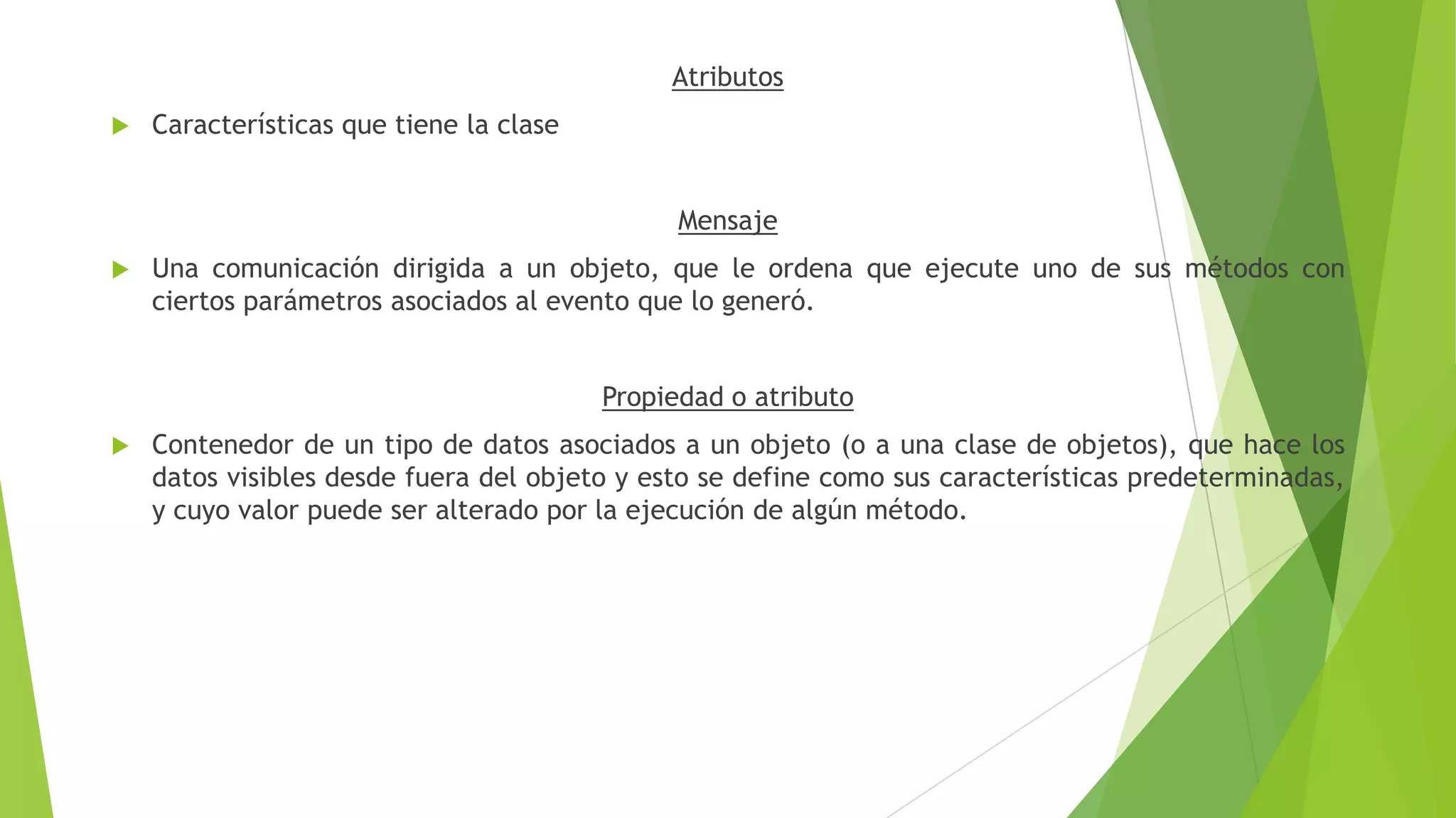 Atributos
 Características que tiene la clase
Mensaje
 Una comunicación dirigida a un objeto, que le ordena que ejecute uno de sus métodos con
ciertos parámetros asociados al evento que lo generó.
Propiedad o atributo
 Contenedor de un tipo de datos asociados a un objeto (o a una clase de objetos), que hace los
datos visibles desde fuera del objeto y esto se define como sus características predeterminadas,
y cuyo valor puede ser alterado por la ejecución de algún método.
 