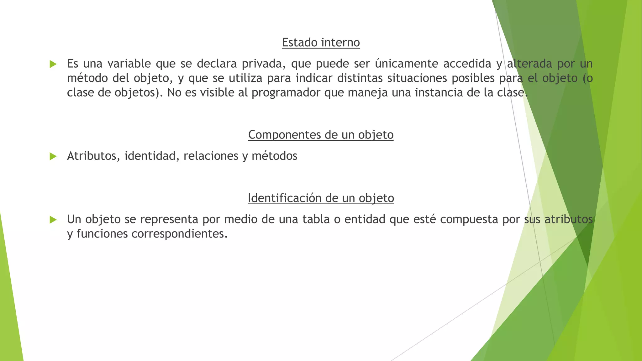 Estado interno
 Es una variable que se declara privada, que puede ser únicamente accedida y alterada por un
método del objeto, y que se utiliza para indicar distintas situaciones posibles para el objeto (o
clase de objetos). No es visible al programador que maneja una instancia de la clase.
Componentes de un objeto
 Atributos, identidad, relaciones y métodos
Identificación de un objeto
 Un objeto se representa por medio de una tabla o entidad que esté compuesta por sus atributos
y funciones correspondientes.
 