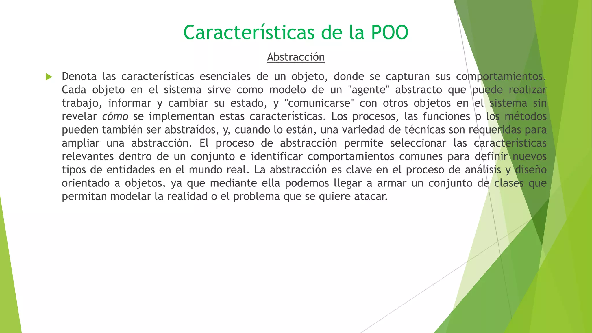 Características de la POO
Abstracción
 Denota las características esenciales de un objeto, donde se capturan sus comportamientos.
Cada objeto en el sistema sirve como modelo de un "agente" abstracto que puede realizar
trabajo, informar y cambiar su estado, y "comunicarse" con otros objetos en el sistema sin
revelar cómo se implementan estas características. Los procesos, las funciones o los métodos
pueden también ser abstraídos, y, cuando lo están, una variedad de técnicas son requeridas para
ampliar una abstracción. El proceso de abstracción permite seleccionar las características
relevantes dentro de un conjunto e identificar comportamientos comunes para definir nuevos
tipos de entidades en el mundo real. La abstracción es clave en el proceso de análisis y diseño
orientado a objetos, ya que mediante ella podemos llegar a armar un conjunto de clases que
permitan modelar la realidad o el problema que se quiere atacar.
 