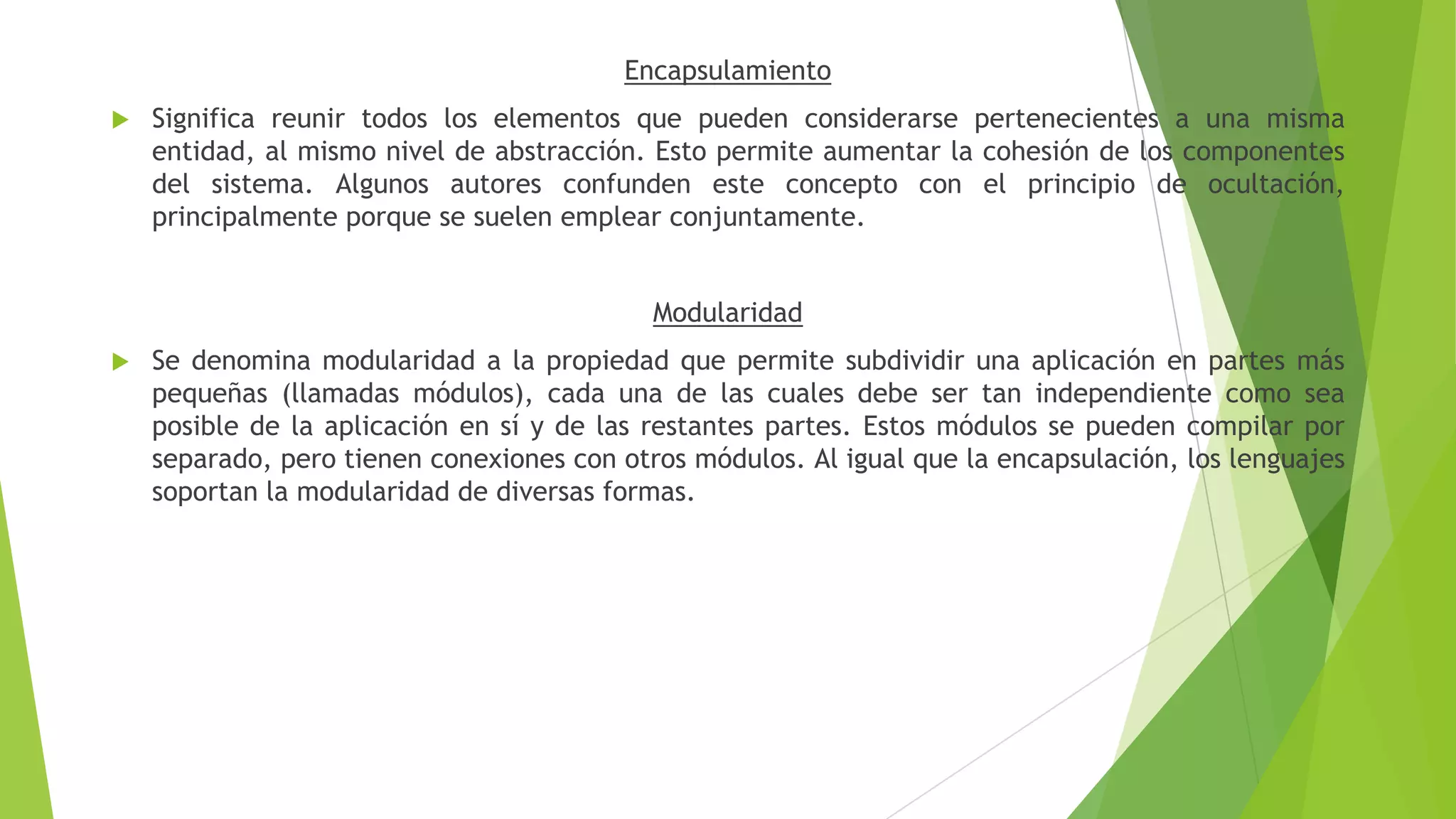 Encapsulamiento
 Significa reunir todos los elementos que pueden considerarse pertenecientes a una misma
entidad, al mismo nivel de abstracción. Esto permite aumentar la cohesión de los componentes
del sistema. Algunos autores confunden este concepto con el principio de ocultación,
principalmente porque se suelen emplear conjuntamente.
Modularidad
 Se denomina modularidad a la propiedad que permite subdividir una aplicación en partes más
pequeñas (llamadas módulos), cada una de las cuales debe ser tan independiente como sea
posible de la aplicación en sí y de las restantes partes. Estos módulos se pueden compilar por
separado, pero tienen conexiones con otros módulos. Al igual que la encapsulación, los lenguajes
soportan la modularidad de diversas formas.
 