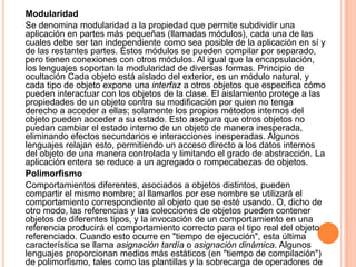 Modularidad
Se denomina modularidad a la propiedad que permite subdividir una
aplicación en partes más pequeñas (llamadas módulos), cada una de las
cuales debe ser tan independiente como sea posible de la aplicación en sí y
de las restantes partes. Estos módulos se pueden compilar por separado,
pero tienen conexiones con otros módulos. Al igual que la encapsulación,
los lenguajes soportan la modularidad de diversas formas. Principio de
ocultación Cada objeto está aislado del exterior, es un módulo natural, y
cada tipo de objeto expone una interfaz a otros objetos que especifica cómo
pueden interactuar con los objetos de la clase. El aislamiento protege a las
propiedades de un objeto contra su modificación por quien no tenga
derecho a acceder a ellas; solamente los propios métodos internos del
objeto pueden acceder a su estado. Esto asegura que otros objetos no
puedan cambiar el estado interno de un objeto de manera inesperada,
eliminando efectos secundarios e interacciones inesperadas. Algunos
lenguajes relajan esto, permitiendo un acceso directo a los datos internos
del objeto de una manera controlada y limitando el grado de abstracción. La
aplicación entera se reduce a un agregado o rompecabezas de objetos.
Polimorfismo
Comportamientos diferentes, asociados a objetos distintos, pueden
compartir el mismo nombre; al llamarlos por ese nombre se utilizará el
comportamiento correspondiente al objeto que se esté usando. O, dicho de
otro modo, las referencias y las colecciones de objetos pueden contener
objetos de diferentes tipos, y la invocación de un comportamiento en una
referencia producirá el comportamiento correcto para el tipo real del objeto
referenciado. Cuando esto ocurre en "tiempo de ejecución", esta última
característica se llama asignación tardía o asignación dinámica. Algunos
lenguajes proporcionan medios más estáticos (en "tiempo de compilación")
de polimorfismo, tales como las plantillas y la sobrecarga de operadores de
 