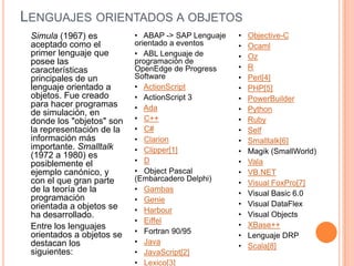 LENGUAJES ORIENTADOS A OBJETOS
Simula (1967) es
aceptado como el
primer lenguaje que
posee las
características
principales de un
lenguaje orientado a
objetos. Fue creado
para hacer programas
de simulación, en
donde los "objetos" son
la representación de la
información más
importante. Smalltalk
(1972 a 1980) es
posiblemente el
ejemplo canónico, y
con el que gran parte
de la teoría de la
programación
orientada a objetos se
ha desarrollado.
Entre los lenguajes
orientados a objetos se
destacan los
siguientes:
• ABAP -> SAP Lenguaje
orientado a eventos
• ABL Lenguaje de
programación de
OpenEdge de Progress
Software
• ActionScript
• ActionScript 3
• Ada
• C++
• C#
• Clarion
• Clipper[1]
• D
• Object Pascal
(Embarcadero Delphi)
• Gambas
• Genie
• Harbour
• Eiffel
• Fortran 90/95
• Java
• JavaScript[2]
• Lexico[3]
• Objective-C
• Ocaml
• Oz
• R
• Perl[4]
• PHP[5]
• PowerBuilder
• Python
• Ruby
• Self
• Smalltalk[6]
• Magik (SmallWorld)
• Vala
• VB.NET
• Visual FoxPro[7]
• Visual Basic 6.0
• Visual DataFlex
• Visual Objects
• XBase++
• Lenguaje DRP
• Scala[8]
 