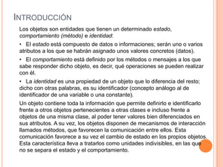 INTRODUCCIÓN
Los objetos son entidades que tienen un determinado estado,
comportamiento (método) e identidad:
• El estado está compuesto de datos o informaciones; serán uno o varios
atributos a los que se habrán asignado unos valores concretos (datos).
• El comportamiento está definido por los métodos o mensajes a los que
sabe responder dicho objeto, es decir, qué operaciones se pueden realizar
con él.
• La identidad es una propiedad de un objeto que lo diferencia del resto;
dicho con otras palabras, es su identificador (concepto análogo al de
identificador de una variable o una constante).
Un objeto contiene toda la información que permite definirlo e identificarlo
frente a otros objetos pertenecientes a otras clases e incluso frente a
objetos de una misma clase, al poder tener valores bien diferenciados en
sus atributos. A su vez, los objetos disponen de mecanismos de interacción
llamados métodos, que favorecen la comunicación entre ellos. Esta
comunicación favorece a su vez el cambio de estado en los propios objetos.
Esta característica lleva a tratarlos como unidades indivisibles, en las que
no se separa el estado y el comportamiento.
 