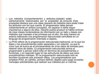  Los métodos (comportamiento) y atributos (estado) están
estrechamente relacionados por la propiedad de conjunto. Esta
propiedad destaca que una clase requiere de métodos para poder tratar
los atributos con los que cuenta. El programador debe pensar
indistintamente en ambos conceptos, sin separar ni darle mayor
importancia a alguno de ellos. Hacerlo podría producir el hábito erróneo
de crear clases contenedoras de información por un lado y clases con
métodos que manejen a las primeras por el otro. De esta manera se
estaría realizando una programación estructurada camuflada en un
lenguaje de programación orientado a objetos.
 La POO difiere de la programación estructurada tradicional, en la que los
datos y los procedimientos están separados y sin relación, ya que lo
único que se busca es el procesamiento de unos datos de entrada para
obtener otros de salida. La programación estructurada anima al
programador a pensar sobre todo en términos de procedimientos o
funciones, y en segundo lugar en las estructuras de datos que esos
procedimientos manejan. En la programación estructurada solo se
escriben funciones que procesan datos. Los programadores que
emplean POO, en cambio, primero definen objetos para luego enviarles
mensajes solicitándoles que realicen sus métodos por sí mismos.
 