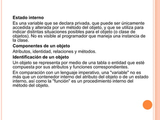 Estado interno
Es una variable que se declara privada, que puede ser únicamente
accedida y alterada por un método del objeto, y que se utiliza para
indicar distintas situaciones posibles para el objeto (o clase de
objetos). No es visible al programador que maneja una instancia de
la clase.
Componentes de un objeto
Atributos, identidad, relaciones y métodos.
Identificación de un objeto
Un objeto se representa por medio de una tabla o entidad que esté
compuesta por sus atributos y funciones correspondientes.
En comparación con un lenguaje imperativo, una "variable" no es
más que un contenedor interno del atributo del objeto o de un estado
interno, así como la "función" es un procedimiento interno del
método del objeto.
 