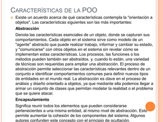 CARACTERÍSTICAS DE LA POO
 Existe un acuerdo acerca de qué características contempla la "orientación a
objetos". Las características siguientes son las más importantes:
Abstracción
Denota las características esenciales de un objeto, donde se capturan sus
comportamientos. Cada objeto en el sistema sirve como modelo de un
"agente" abstracto que puede realizar trabajo, informar y cambiar su estado,
y "comunicarse" con otros objetos en el sistema sin revelar cómo se
implementan estas características. Los procesos, las funciones o los
métodos pueden también ser abstraídos, y, cuando lo están, una variedad
de técnicas son requeridas para ampliar una abstracción. El proceso de
abstracción permite seleccionar las características relevantes dentro de un
conjunto e identificar comportamientos comunes para definir nuevos tipos
de entidades en el mundo real. La abstracción es clave en el proceso de
análisis y diseño orientado a objetos, ya que mediante ella podemos llegar a
armar un conjunto de clases que permitan modelar la realidad o el problema
que se quiere atacar.
Encapsulamiento
Significa reunir todos los elementos que pueden considerarse
pertenecientes a una misma entidad, al mismo nivel de abstracción. Esto
permite aumentar la cohesión de los componentes del sistema. Algunos
autores confunden este concepto con el principio de ocultación,
 