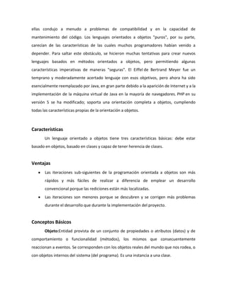 ellas condujo a menudo a problemas de compatibilidad y en la capacidad de
mantenimiento del código. Los lenguajes orientados a objetos "puros", por su parte,
carecían de las características de las cuales muchos programadores habían venido a
depender. Para saltar este obstáculo, se hicieron muchas tentativas para crear nuevos
lenguajes basados en métodos orientados a objetos, pero permitiendo algunas
características imperativas de maneras "seguras". El Eiffel de Bertrand Meyer fue un
temprano y moderadamente acertado lenguaje con esos objetivos, pero ahora ha sido
esencialmente reemplazado por Java, en gran parte debido a la aparición de Internet y a la
implementación de la máquina virtual de Java en la mayoría de navegadores. PHP en su
versión 5 se ha modificado; soporta una orientación completa a objetos, cumpliendo
todas las características propias de la orientación a objetos.

Características
Un lenguaje orientado a objetos tiene tres características básicas: debe estar
basado en objetos, basado en clases y capaz de tener herencia de clases.

Ventajas
Las iteraciones sub-siguientes de la programación orientada a objetos son más
rápidos y más fáciles de realizar a diferencia de emplear un desarrollo
convencional porque las rediciones están más localizadas.
Las iteraciones son menores porque se descubren y se corrigen más problemas
durante el desarrollo que durante la implementación del proyecto.

Conceptos Básicos
Objeto:Entidad provista de un conjunto de propiedades o atributos (datos) y de
comportamiento o funcionalidad (métodos), los mismos que consecuentemente
reaccionan a eventos. Se corresponden con los objetos reales del mundo que nos rodea, o
con objetos internos del sistema (del programa). Es una instancia a una clase.

 