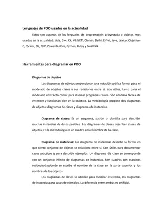 Lenguajes de POO usados en la actualidad
Estos son algunos de los lenguajes de programación proyectada a objetos mas
usados en la actualidad: Ada, C++, C#, VB.NET, Clarión, Delhi, Eiffel, Java, Léxico, ObjetiveC, Ocaml, Oz, PHP, PowerBuilder, Python, Ruby y Smalltalk.

Herramientas para diagramar en POO

Diagramas de objetos
Los diagramas de objetos proporcionan una notación gráfica formal para el
modelado de objetos clases y sus relaciones entre si, son útiles, tanto para el
modelado abstracto como, para diseñar programas reales. Son concisos fáciles de
entender y funcionan bien en la práctica. La metodología propone dos diagramas
de objetos: diagramas de clases y diagramas de instancias.

Diagrama de clases: Es un esquema, patrón o plantilla para describir
muchas instancias de datos posibles. Los diagramas de clases describen clases de
objetos. En la metodología es un cuadro con el nombre de la clase.

Diagrama de instancias: Un diagrama de instancias describe la forma en
que cierto conjunto de objetos se relaciona entre si. Son útiles para documentar
casos prácticos y para describir ejemplos. Un diagrama de clase se corresponde
con un conjunto infinito de diagramas de instancias. Son cuadros con esquinas
redondeadasdonde se escribe el nombre de la clase en la parte superior y los
nombres de los objetos.
Los diagramas de clases se utilizan para modelar elsistema, los diagramas
de instanciaspara casos de ejemplos. La diferencia entre ambos es artificial.

 