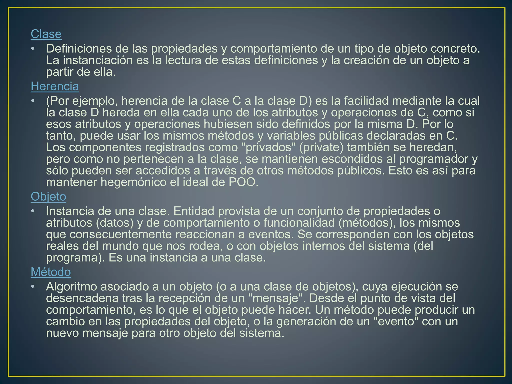 Clase
• Definiciones de las propiedades y comportamiento de un tipo de objeto concreto.
La instanciación es la lectura de estas definiciones y la creación de un objeto a
partir de ella.
Herencia
• (Por ejemplo, herencia de la clase C a la clase D) es la facilidad mediante la cual
la clase D hereda en ella cada uno de los atributos y operaciones de C, como si
esos atributos y operaciones hubiesen sido definidos por la misma D. Por lo
tanto, puede usar los mismos métodos y variables públicas declaradas en C.
Los componentes registrados como "privados" (private) también se heredan,
pero como no pertenecen a la clase, se mantienen escondidos al programador y
sólo pueden ser accedidos a través de otros métodos públicos. Esto es así para
mantener hegemónico el ideal de POO.
Objeto
• Instancia de una clase. Entidad provista de un conjunto de propiedades o
atributos (datos) y de comportamiento o funcionalidad (métodos), los mismos
que consecuentemente reaccionan a eventos. Se corresponden con los objetos
reales del mundo que nos rodea, o con objetos internos del sistema (del
programa). Es una instancia a una clase.
Método
• Algoritmo asociado a un objeto (o a una clase de objetos), cuya ejecución se
desencadena tras la recepción de un "mensaje". Desde el punto de vista del
comportamiento, es lo que el objeto puede hacer. Un método puede producir un
cambio en las propiedades del objeto, o la generación de un "evento" con un
nuevo mensaje para otro objeto del sistema.
 