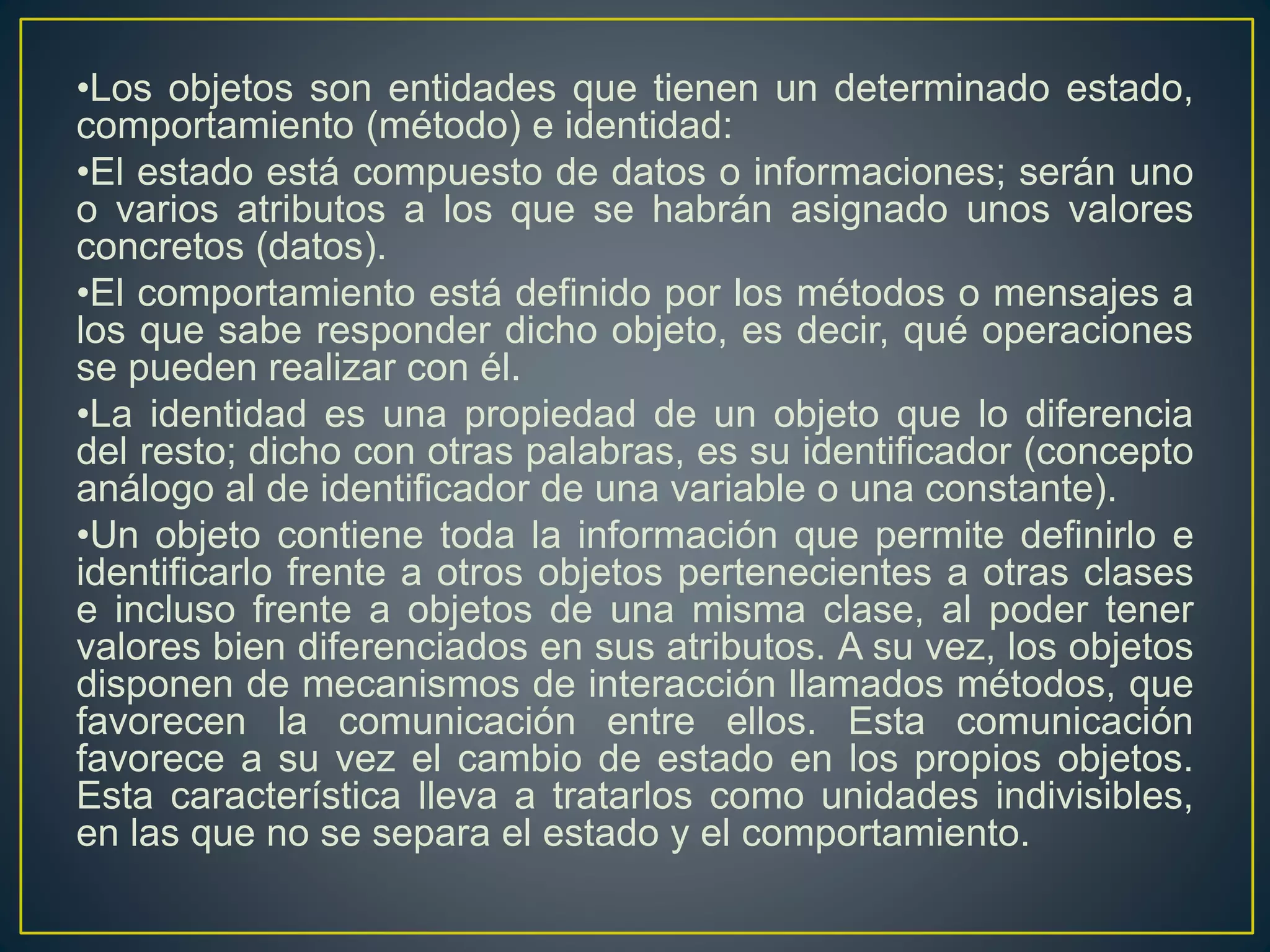 •Los objetos son entidades que tienen un determinado estado,
comportamiento (método) e identidad:
•El estado está compuesto de datos o informaciones; serán uno
o varios atributos a los que se habrán asignado unos valores
concretos (datos).
•El comportamiento está definido por los métodos o mensajes a
los que sabe responder dicho objeto, es decir, qué operaciones
se pueden realizar con él.
•La identidad es una propiedad de un objeto que lo diferencia
del resto; dicho con otras palabras, es su identificador (concepto
análogo al de identificador de una variable o una constante).
•Un objeto contiene toda la información que permite definirlo e
identificarlo frente a otros objetos pertenecientes a otras clases
e incluso frente a objetos de una misma clase, al poder tener
valores bien diferenciados en sus atributos. A su vez, los objetos
disponen de mecanismos de interacción llamados métodos, que
favorecen la comunicación entre ellos. Esta comunicación
favorece a su vez el cambio de estado en los propios objetos.
Esta característica lleva a tratarlos como unidades indivisibles,
en las que no se separa el estado y el comportamiento.
 