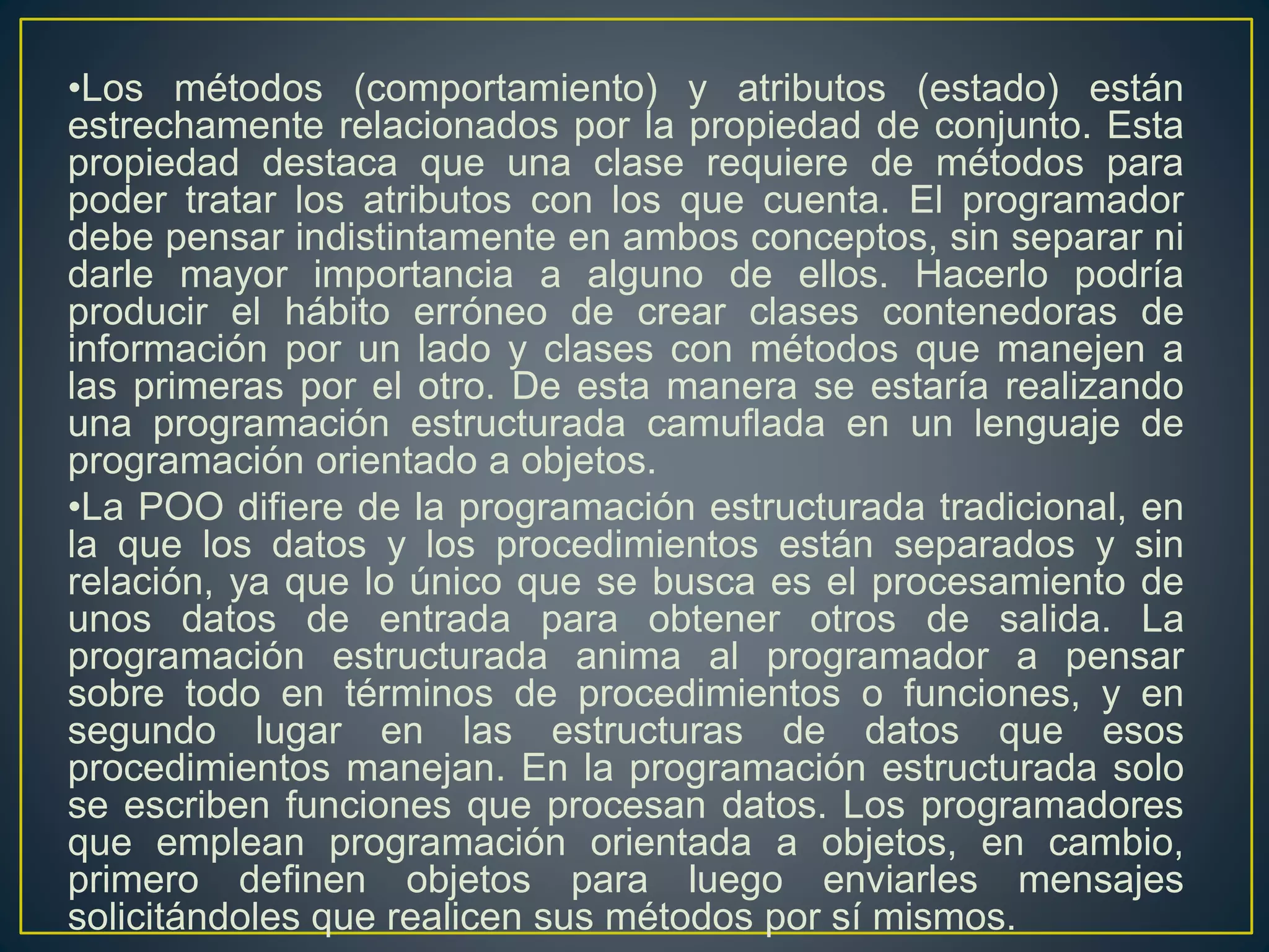 •Los métodos (comportamiento) y atributos (estado) están
estrechamente relacionados por la propiedad de conjunto. Esta
propiedad destaca que una clase requiere de métodos para
poder tratar los atributos con los que cuenta. El programador
debe pensar indistintamente en ambos conceptos, sin separar ni
darle mayor importancia a alguno de ellos. Hacerlo podría
producir el hábito erróneo de crear clases contenedoras de
información por un lado y clases con métodos que manejen a
las primeras por el otro. De esta manera se estaría realizando
una programación estructurada camuflada en un lenguaje de
programación orientado a objetos.
•La POO difiere de la programación estructurada tradicional, en
la que los datos y los procedimientos están separados y sin
relación, ya que lo único que se busca es el procesamiento de
unos datos de entrada para obtener otros de salida. La
programación estructurada anima al programador a pensar
sobre todo en términos de procedimientos o funciones, y en
segundo lugar en las estructuras de datos que esos
procedimientos manejan. En la programación estructurada solo
se escriben funciones que procesan datos. Los programadores
que emplean programación orientada a objetos, en cambio,
primero definen objetos para luego enviarles mensajes
solicitándoles que realicen sus métodos por sí mismos.
 