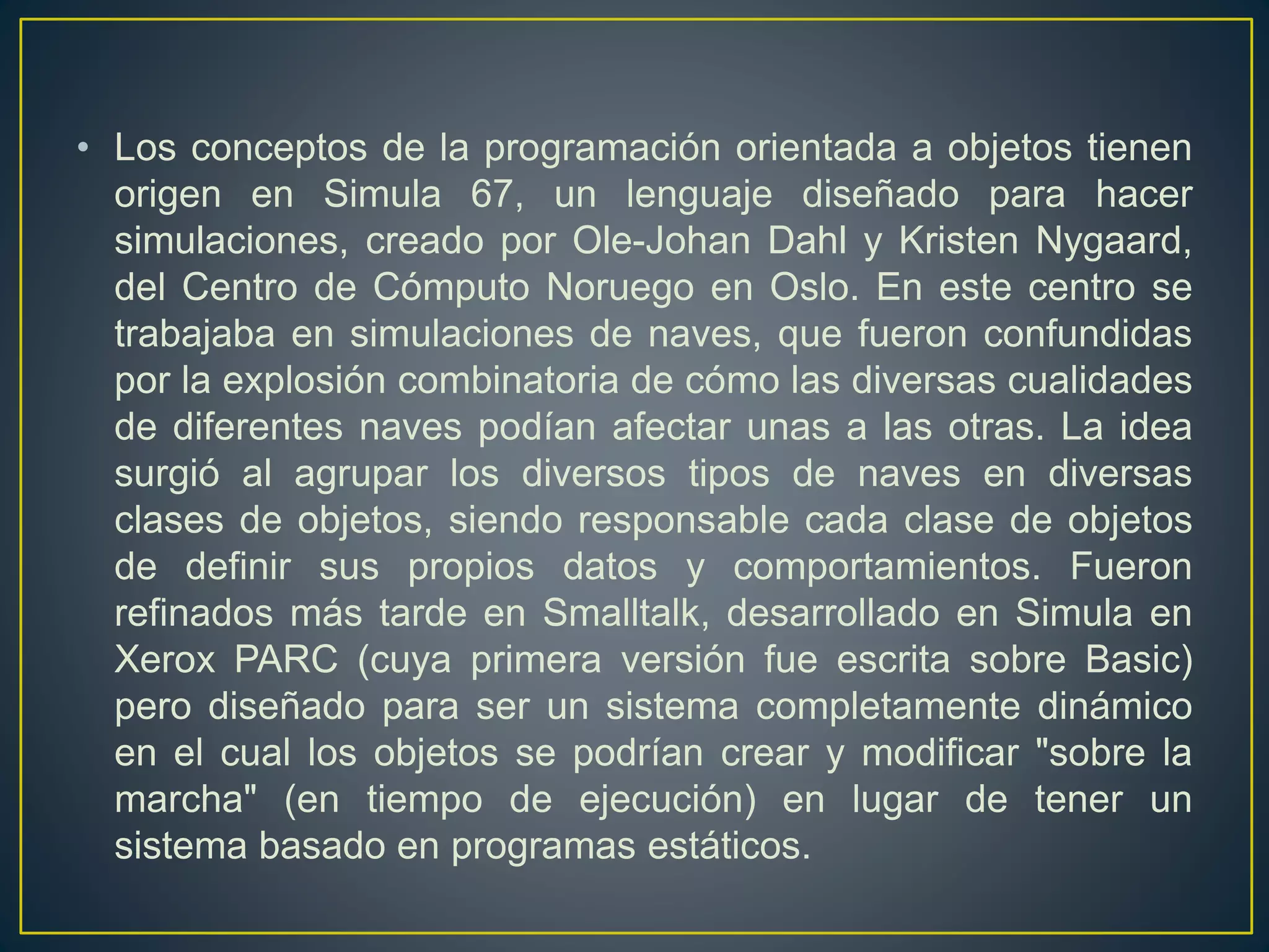 • Los conceptos de la programación orientada a objetos tienen
origen en Simula 67, un lenguaje diseñado para hacer
simulaciones, creado por Ole-Johan Dahl y Kristen Nygaard,
del Centro de Cómputo Noruego en Oslo. En este centro se
trabajaba en simulaciones de naves, que fueron confundidas
por la explosión combinatoria de cómo las diversas cualidades
de diferentes naves podían afectar unas a las otras. La idea
surgió al agrupar los diversos tipos de naves en diversas
clases de objetos, siendo responsable cada clase de objetos
de definir sus propios datos y comportamientos. Fueron
refinados más tarde en Smalltalk, desarrollado en Simula en
Xerox PARC (cuya primera versión fue escrita sobre Basic)
pero diseñado para ser un sistema completamente dinámico
en el cual los objetos se podrían crear y modificar "sobre la
marcha" (en tiempo de ejecución) en lugar de tener un
sistema basado en programas estáticos.
 