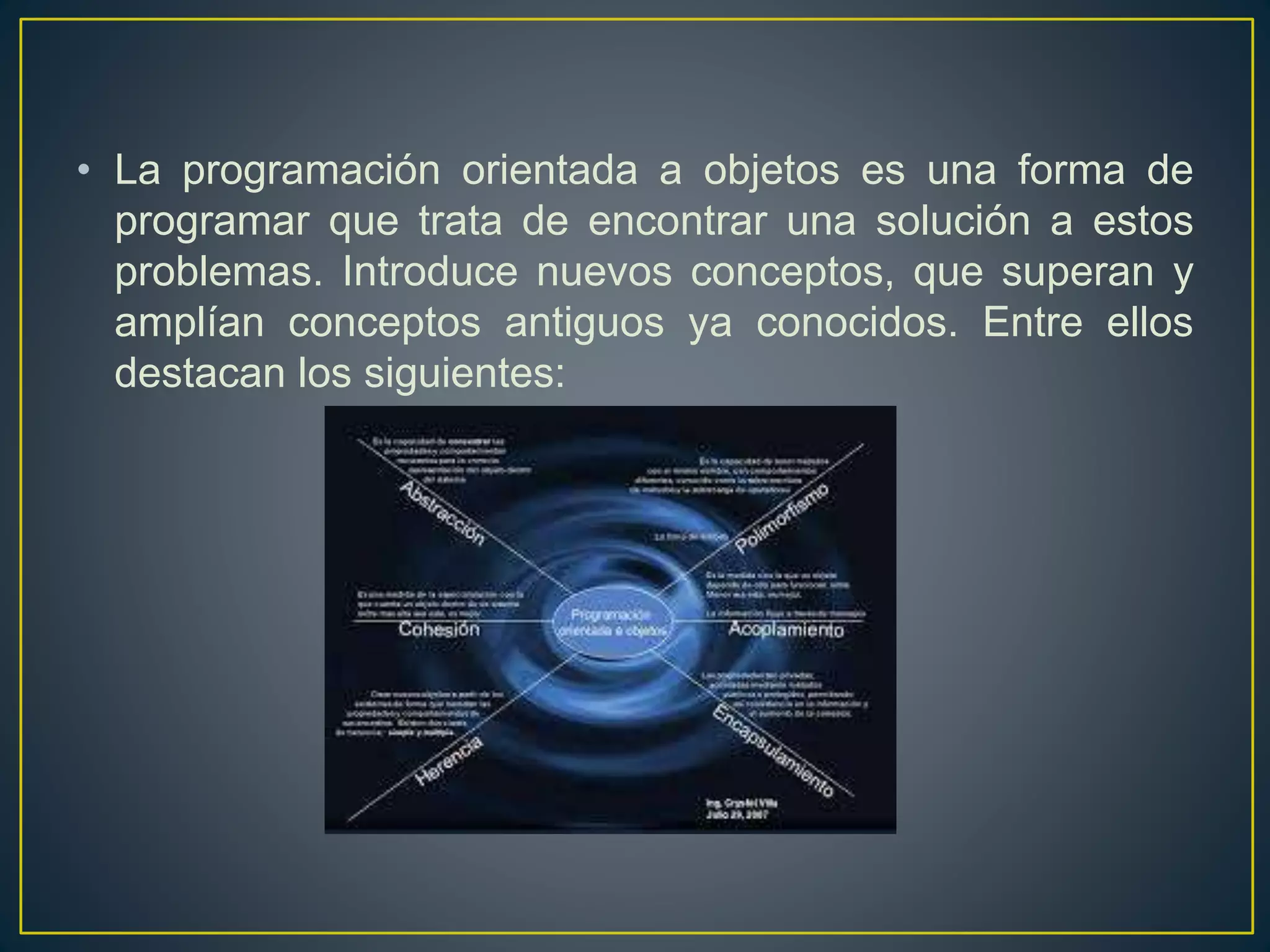 • La programación orientada a objetos es una forma de
programar que trata de encontrar una solución a estos
problemas. Introduce nuevos conceptos, que superan y
amplían conceptos antiguos ya conocidos. Entre ellos
destacan los siguientes:
 