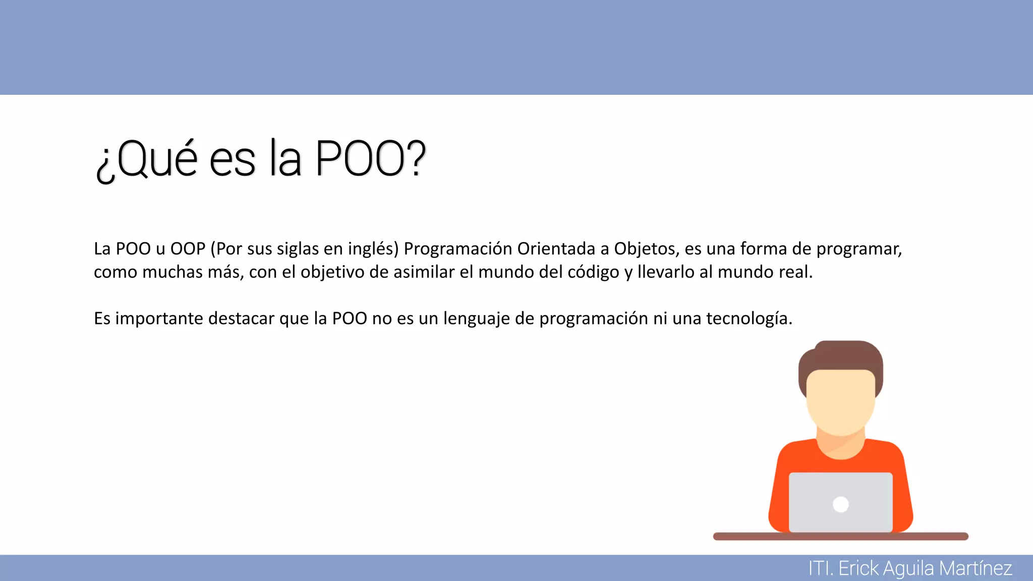 ITI. Erick Aguila Martínez
¿Qué es la POO?
La POO u OOP (Por sus siglas en inglés) Programación Orientada a Objetos, es una forma de programar,
como muchas más, con el objetivo de asimilar el mundo del código y llevarlo al mundo real.
Es importante destacar que la POO no es un lenguaje de programación ni una tecnología.
 