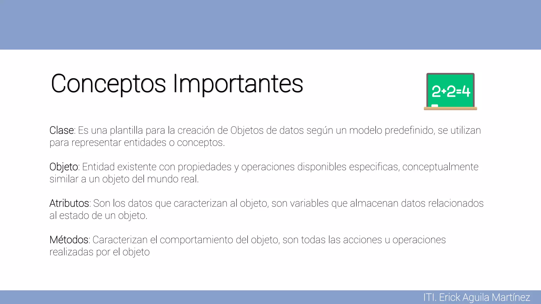 ITI. Erick Aguila Martínez
Conceptos Importantes
Clase: Es una plantilla para la creación de Objetos de datos según un modelo predefinido, se utilizan
para representar entidades o conceptos.
Objeto: Entidad existente con propiedades y operaciones disponibles especificas, conceptualmente
similar a un objeto del mundo real.
Atributos: Son los datos que caracterizan al objeto, son variables que almacenan datos relacionados
al estado de un objeto.
Métodos: Caracterizan el comportamiento del objeto, son todas las acciones u operaciones
realizadas por el objeto
 