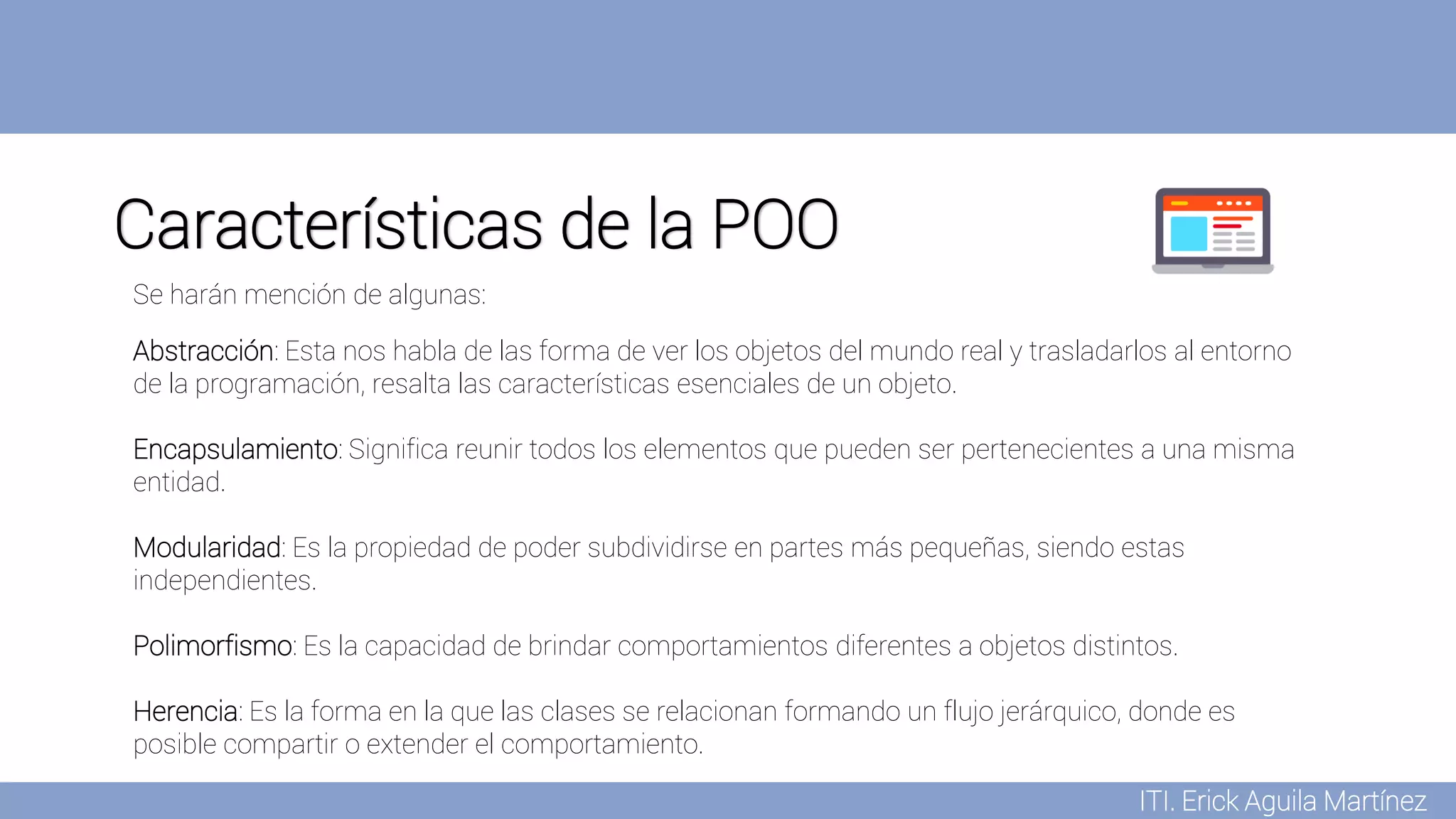 ITI. Erick Aguila Martínez
Características de la POO
Abstracción: Esta nos habla de las forma de ver los objetos del mundo real y trasladarlos al entorno
de la programación, resalta las características esenciales de un objeto.
Encapsulamiento: Significa reunir todos los elementos que pueden ser pertenecientes a una misma
entidad.
Modularidad: Es la propiedad de poder subdividirse en partes más pequeñas, siendo estas
independientes.
Polimorfismo: Es la capacidad de brindar comportamientos diferentes a objetos distintos.
Herencia: Es la forma en la que las clases se relacionan formando un flujo jerárquico, donde es
posible compartir o extender el comportamiento.
Se harán mención de algunas:
 